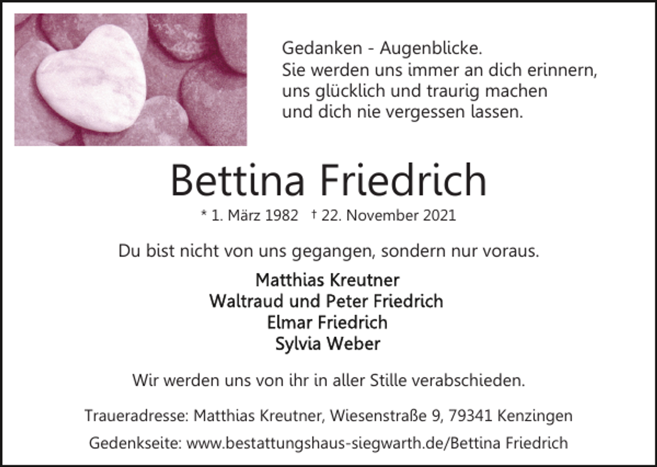 <p>Gedanken - Augenblicke.<br />Sie werden uns immer an dich erinnern,<br />uns glücklich und traurig machen<br />und dich nie vergessen lassen.</p><p>Bettina Friedrich<br />* 1. März 1982 † 22. November 2021</p><p>Du bist nicht von uns gegangen, sondern nur voraus.</p><p>Wir werden uns von ihr in aller Stille verabschieden.<br />Traueradresse: Matthias Kreutner, Wiesenstraße 9, 79341 Kenzingen<br />Gedenkseite: www.bestattungshaus-siegwarth.de/Bettina Friedrich</p>
