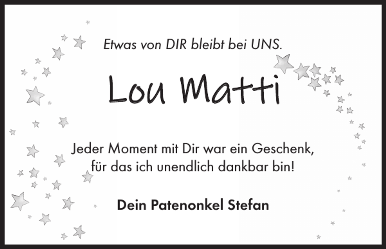 <p>Etwas von DIR bleibt bei UNS.</p><p>Lou Matti<br />Jeder Moment mit Dir war ein Geschenk,<br />für das ich unendlich dankbar bin!<br />Dein Patenonkel Stefan</p>