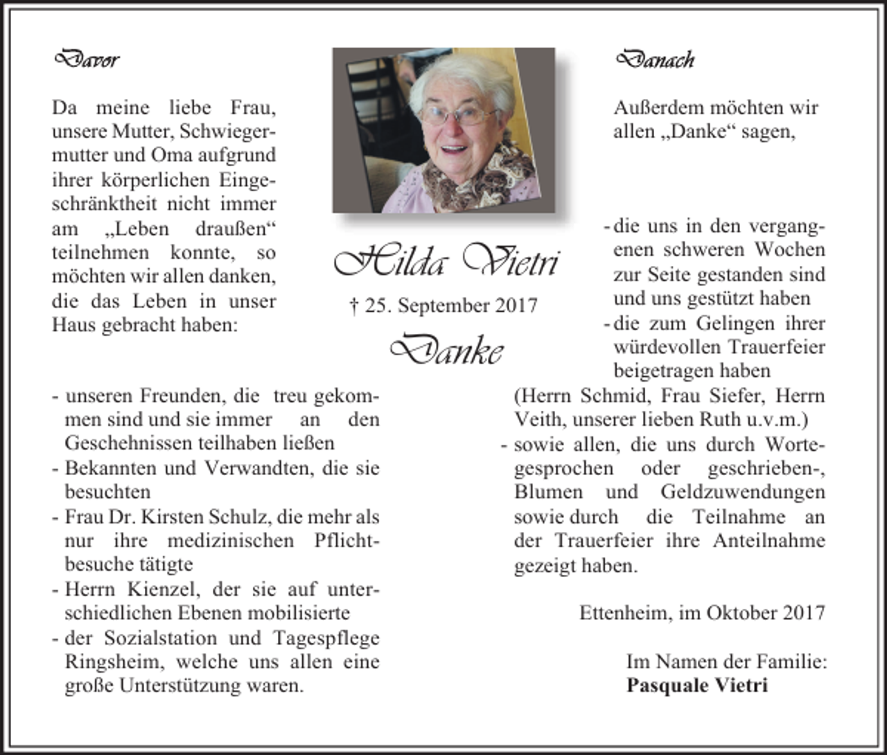 <p>Da meine liebe Frau,<br />unsere Mutter, Schwiegermutter und Oma aufgrund<br />ihrer körperlichen Eingeschränktheit nicht immer<br />am „Leben draußen“<br />teilnehmen konnte, so<br />möchten wir allen danken,<br />die das Leben in unser<br />Haus gebracht haben:</p><p>Außerdem möchten wir<br />allen „Danke“ sagen,</p><p>- die uns in den vergangenen schweren Wochen<br />zur Seite gestanden sind<br />und uns gestützt haben<br />† 25. September 2017<br />- die zum Gelingen ihrer<br />würdevollen Trauerfeier<br />beigetragen haben<br />- unseren Freunden, die treu gekom(Herrn Schmid, Frau Siefer, Herrn<br />men sind und sie immer an den<br />Veith, unserer lieben Ruth u.v.m.)<br />Geschehnissen teilhaben ließen<br />- sowie allen, die uns durch Worte- Bekannten und Verwandten, die sie<br />gesprochen oder geschrieben-,<br />besuchten<br />Blumen und Geldzuwendungen<br />- Frau Dr. Kirsten Schulz, die mehr als<br />sowie durch die Teilnahme an<br />nur ihre medizinischen Pflichtder Trauerfeier ihre Anteilnahme<br />besuche tätigte<br />gezeigt haben.<br />- Herrn Kienzel, der sie auf unterschiedlichen Ebenen mobilisierte<br />Ettenheim, im Oktober 2017<br />- der Sozialstation und Tagespflege<br />Im Namen der Familie:<br />Ringsheim, welche uns allen eine<br />Pasquale Vietri<br />große Unterstützung waren.</p><p>Hilda Vietri<br />Danke</p>