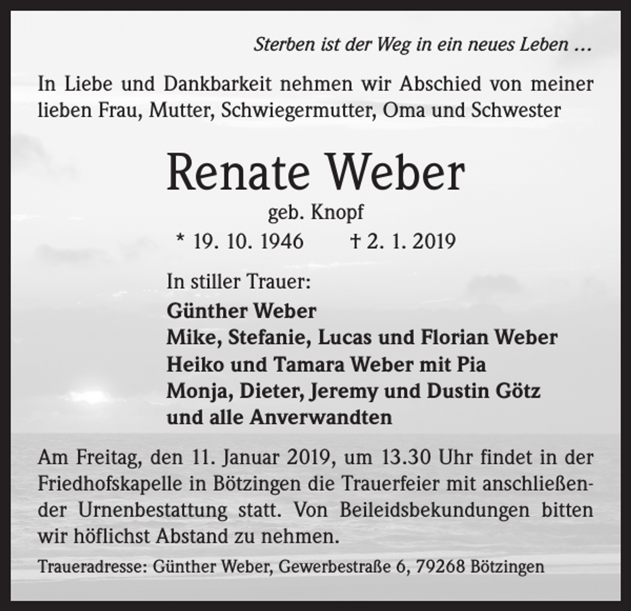 <p>Sterben ist der Weg in ein neues Leben …</p><p>In Liebe und Dankbarkeit nehmen wir Abschied von meiner<br />lieben Frau, Mutter, Schwiegermutter, Oma und Schwester</p><p>Renate Weber<br />geb. Knopf<br />* 19. 10. 1946 † 2. 1. 2019</p><p>In stiller Trauer:<br />Günther Weber<br />Mike, Stefanie, Lucas und Florian Weber<br />Heiko und Tamara Weber mit Pia<br />Monja, Dieter, Jeremy und Dustin Götz<br />und alle Anverwandten<br />Am Freitag, den 11. Januar 2019, um 13.30 Uhr findet in der<br />Friedhofskapelle in Bötzingen die Trauerfeier mit anschließender Urnenbestattung statt. Von Beileidsbekundungen bitten<br />wir höflichst Abstand zu nehmen.<br />Traueradresse: Günther Weber, Gewerbestraße 6, 79268 Bötzingen</p>