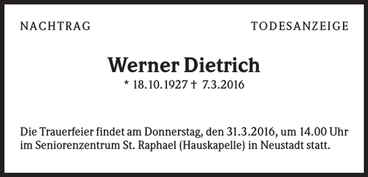 <p>NA CH T R A G</p><p>T O D ES A NZ EIG E</p><p>Werner Dietrich<br />* 18.10.1927 † 7.3.2016</p><p>Die Trauerfeier findet am Donnerstag, den 31.3.2016, um 14.00 Uhr<br />im Seniorenzentrum St. Raphael (Hauskapelle) in Neustadt statt.</p>