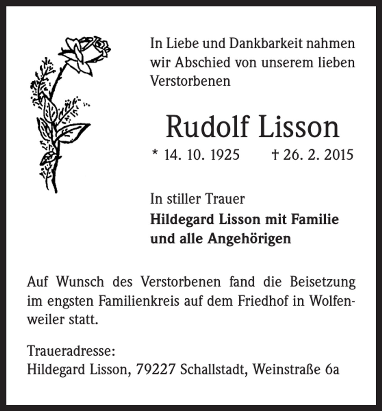 <p>In Liebe und Dankbarkeit nahmen<br />wir Abschied von unserem lieben<br />Verstorbenen</p><p>Rudolf Lisson<br />* 14. 10. 1925 † 26. 2. 2015<br />In stiller Trauer<br />Hildegard Lisson mit Familie<br />und alle Angehörigen<br />Auf Wunsch des Verstorbenen fand die Beisetzung<br />im engsten Familienkreis auf dem Friedhof in Wolfenweiler statt.<br />Traueradresse:<br />Hildegard Lisson, 79227 Schallstadt, Weinstraße 6a</p>