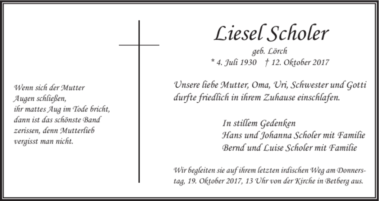 <p>Liesel Sc<br />Liesel<br />Scholer<br />holer</p><p>geb.<br />ge<br />b. Lörch<br />Lörc h<br />** 4.<br />4. JJuli<br />uli 1930<br />1 9 3 0 †† 12.<br />1 2. Oktober<br />O kto ber<br />We n n sicsich<br />Wenn<br />h derder MMutter<br />utter<br />AAugen<br />uge n scschließen,<br />hlie ße n,<br />iihr<br />hr mattes<br />m attes Aug<br />A ug iimm Tode<br />To de bricht,<br />bric ht,<br />ist ddas<br />schönste<br />ddann<br />a n n ist<br />as sc<br />hö nste Band<br />Ba nd<br />zerisse<br />n, de<br />n n Mutterlieb<br />M utterlie b<br />zerissen,<br />denn<br />vergisst man<br />vergisst<br />m a n nicht.<br />nic ht.</p><p>U nsere lieliebe<br />Unsere<br />be Mutter,<br />M utter, OOma,<br />m a, Uri,<br />Uri,ScSchwester<br />h wester uund<br />n d Gotti<br />Gotti<br />ddurfte<br />urfte frie<br />dlic h iinn iihrem<br />hre m Zuhause<br />Z u h a use eieinschlafen.<br />nsc hl afe n.<br />friedlich<br />I n stille<br />In<br />stillemm Gedenken<br />Ge de n ke n<br />HHans<br />a ns uund<br />n d JoJohanna<br />h a n n a ScScholer<br />holer mit<br />a milie<br />mit FFamilie<br />Bernd<br />Ber<br />n d uund<br />n d LLuise<br />uise ScScholer<br />holer mit<br />mit FFamilie<br />a milie<br />Wir begleite<br />Wir<br />begleiten<br />n siesiea uf<br />aufi hre<br />ihrem<br />m letletzten<br />zte n ir irdischen<br />disc he n Weg<br />Wega am<br />m DoDonnersn ners ttag,<br />ag, 19.<br />1 9. Oktober<br />O kto ber 2017,<br />2 0 1 7, 13<br />1 3 Uhr<br />U hr von<br />vo n der Kirche<br />Kirc he iinn Betberg<br />Bet berg aus.<br />a us.</p>