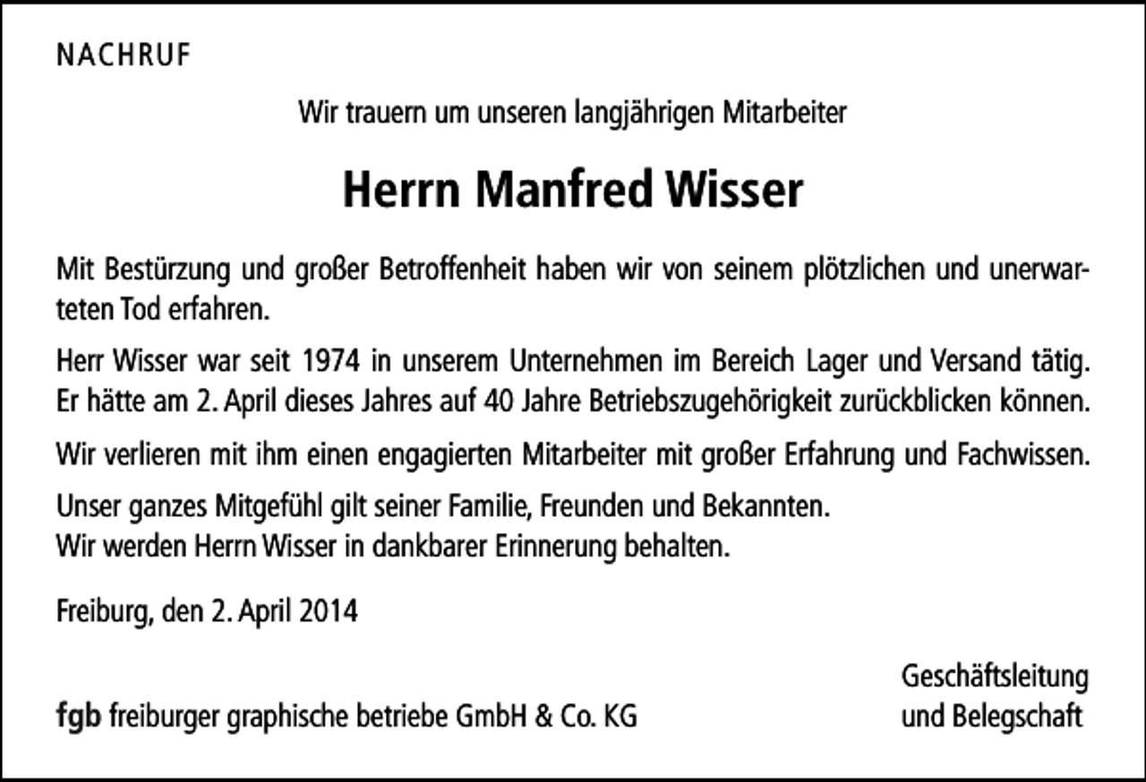 <p>NACHRUF<br />Wir trauern um unseren langjährigen Mitarbeiter</p><p>Herrn Manfred Wisser<br />Mit Bestürzung und großer Betroffenheit haben wir von seinem plötzlichen und unerwar­<br />teten Tod erfahren.<br />Herr Wisser war seit 1974 in unserem Unternehmen im Bereich Lager und Versand tätig.<br />Er hätte am 2. April dieses Jahres auf 40 Jahre Betriebszugehörigkeit zurückblicken können.<br />Wir verlieren mit ihm einen engagierten Mitarbeiter mit großer Erfahrung und Fachwissen.<br />Unser ganzes Mitgefühl gilt seiner Familie, Freunden und Bekannten.<br />Wir werden Herrn Wisser in dankbarer Erinnerung behalten.<br />Freiburg, den 2. April 2014</p><p>fgb freiburger graphische betriebe GmbH &amp; Co. KG</p><p>Geschäftsleitung<br />und Belegschaft</p>