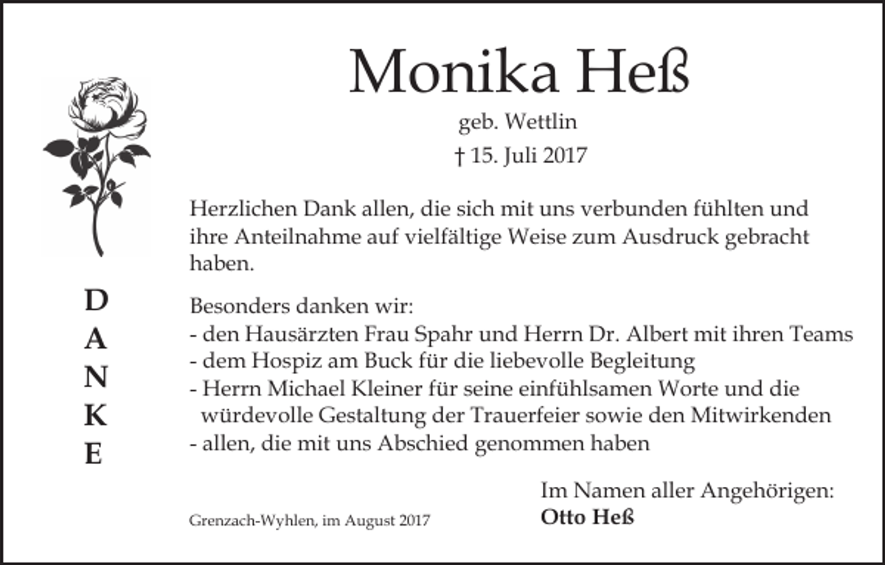 <p>MMonika<br />o ni k a HHeß<br />eß<br />ggeb.<br />e b. Wettlin<br />W ettli n</p><p>†† 115.<br />5. JJuli<br />uli 22<br />HHerzlichen<br />er zli c h e n DDank<br />a n k all<br />e n, die<br />di e sich<br />si c h mit<br />mit uns<br />u n s verbunden<br />v er b un d e n ffühlten<br />ü hlt e n und<br />und<br />allen,<br />ihre<br />i hr e Anteilnahme<br />A nt eil n a h m e auf<br />a uf vielfältige<br />vi elf älti g e Weise<br />W ei s e zum<br />z u m Ausdruck<br />Au s dr u c k ggebracht<br />e br a c ht<br />hhaben.<br />a b e n.</p><p>D<br />D<br />AA<br />NN<br />KK<br />EE</p><p>BBesonders<br />e s o n d er s ddanken<br />a n k e n wir:<br />wir:<br />- den<br />d e n Hausärzten<br />H a u s är zt e n Frau<br />Fr a u SSpahr<br />p a hr und<br />u n d Herrn<br />H err n Dr.<br />Dr. Albert<br />A l b ert mit<br />mit iihren<br />hr e n Teams<br />T e a ms<br />- dem<br />d e m Hospiz<br />H o s pi z am<br />a m Buck<br />B u c k für<br />f ür die<br />di e liebevolle<br />li e b e v oll e Begleitung<br />B e gl eit u n g<br />- Herrn<br />H err n Michael<br />Mi c h a el Kleiner<br />Kl ei n er ffür<br />ür seine<br />s ei n e einfühlsamen<br />ei nf ü hl s a m e n Worte<br />W ort e und<br />u n d die<br />di e<br />würdevolle<br />w ür d e v oll e GGestaltung<br />e st alt u n g der<br />d er Trauerfeier<br />Tr a u erf ei er sowie<br />s o wi e dden<br />e n Mitwirkenden<br />Mit wir k e n d e n<br />- allen,<br />all e n, die<br />di e mit<br />mit uns<br />u n s Abschied<br />A b sc hi e d genommen<br />g e n o m m e n haben<br />ha ben<br />Grenzach-Wyhlen,<br />Gr<br />e n z a c h- W y hl e n, i im<br />m AAugust<br />u g u st 22</p><p>Im<br />I m Namen<br />N a m e n aller<br />all er Angehörigen:<br />A n g e höri g e n:<br />Ott o HHeß<br />eß<br />Otto</p>