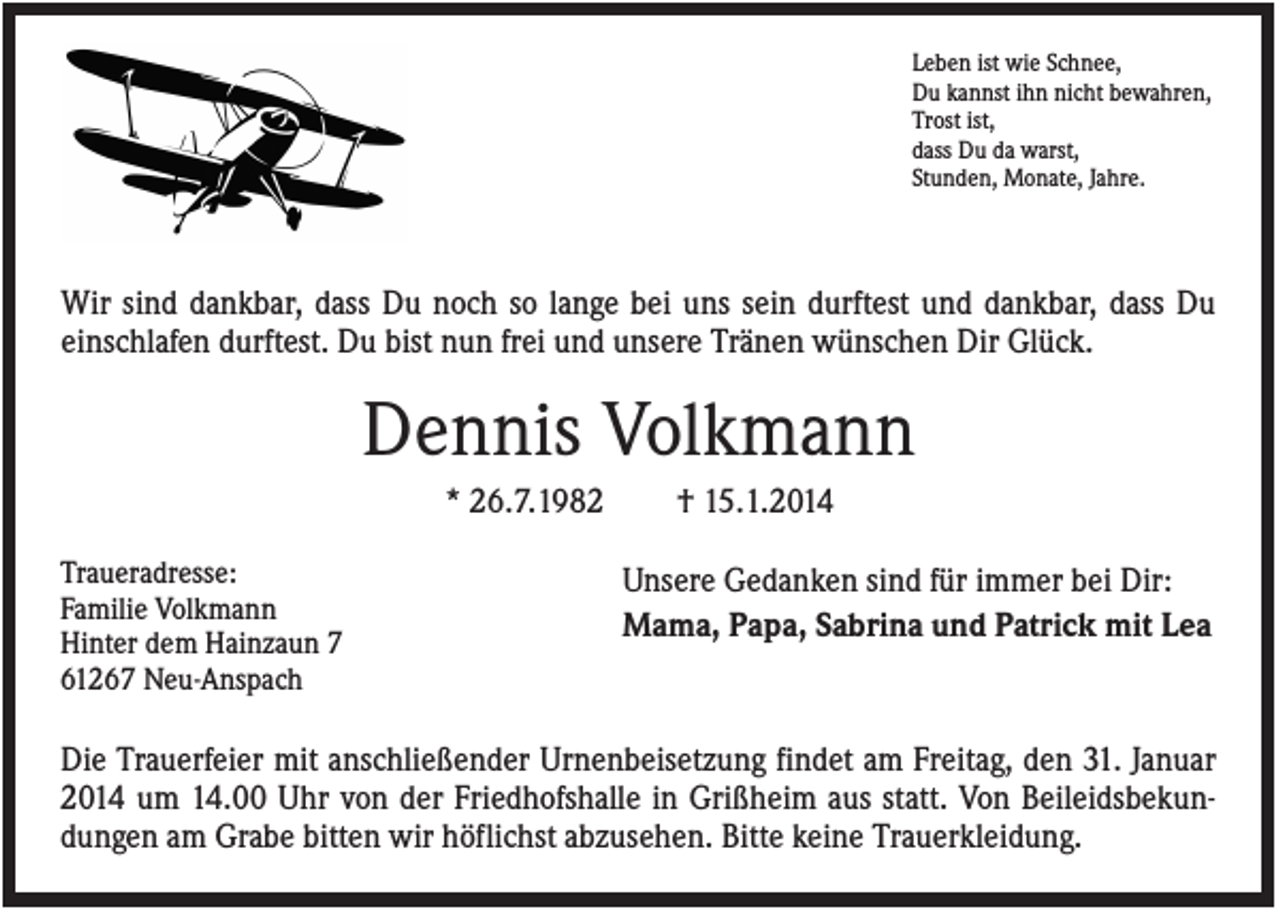 <p>Leben ist wie Schnee,<br />Du kannst ihn nicht bewahren,<br />Trost ist,<br />dass Du da warst,<br />Stunden, Monate, Jahre.</p><p>Wir sind dankbar, dass Du noch so lange bei uns sein durftest und dankbar, dass Du<br />einschlafen durftest. Du bist nun frei und unsere Tränen wünschen Dir Glück.</p><p>Dennis Volkmann<br />* 26.7.1982<br />Traueradresse:<br />Familie Volkmann<br />Hinter dem Hainzaun 7<br />61267 Neu-Anspach</p><p>† 15.1.2014<br />Unsere Gedanken sind für immer bei Dir:<br />Mama, Papa, Sabrina und Patrick mit Lea</p><p>Die Trauerfeier mit anschließender Urnenbeisetzung findet am Freitag, den 31. Januar<br />2014 um 14.00 Uhr von der Friedhofshalle in Grißheim aus statt. Von Beileidsbekundungen am Grabe bitten wir höflichst abzusehen. Bitte keine Trauerkleidung.</p>