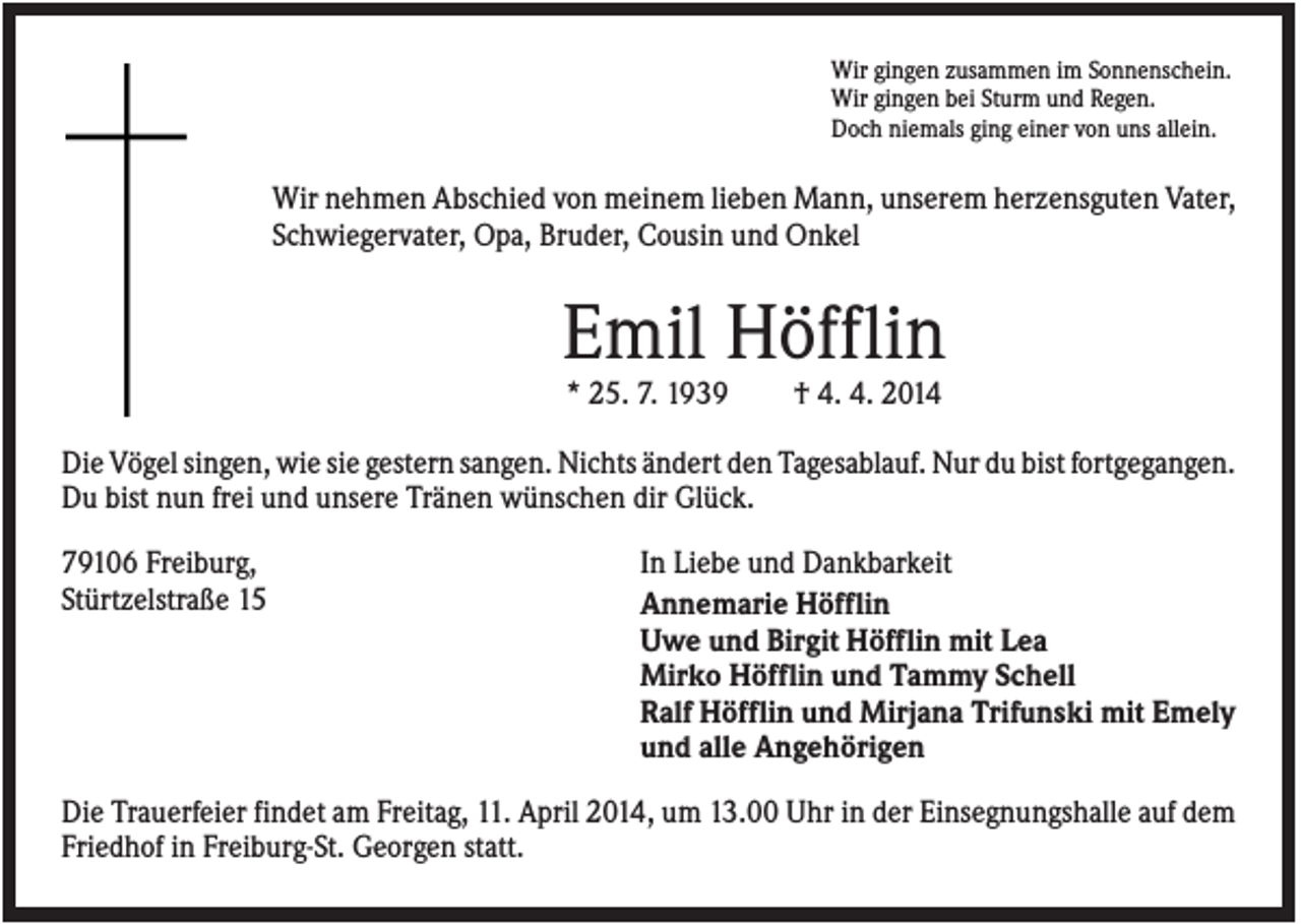 <p>Wir gingen zusammen im Sonnenschein.<br />Wir gingen bei Sturm und Regen.<br />Doch niemals ging einer von uns allein.</p><p>Wir nehmen Abschied von meinem lieben Mann, unserem herzensguten Vater,<br />Schwiegervater, Opa, Bruder, Cousin und Onkel</p><p>Emil Höfflin<br />* 25. 7. 1939</p><p>† 4. 4. 2014</p><p>Die Vögel singen, wie sie gestern sangen. Nichts ändert den Tagesablauf. Nur du bist fortgegangen.<br />Du bist nun frei und unsere Tränen wünschen dir Glück.<br />79106 Freiburg,<br />Stürtzelstraße 15</p><p>In Liebe und Dankbarkeit<br />Annemarie Höfflin<br />Uwe und Birgit Höfflin mit Lea<br />Mirko Höfflin und Tammy Schell<br />Ralf Höfflin und Mirjana Trifunski mit Emely<br />und alle Angehörigen</p><p>Die Trauerfeier findet am Freitag, 11. April 2014, um 13.00 Uhr in der Einsegnungshalle auf dem<br />Friedhof in Freiburg-St. Georgen statt.</p>