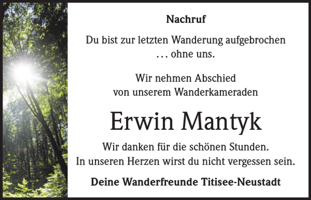 <p>Nachruf<br />Du bist zur letzten Wanderung aufgebrochen<br />. . . ohne uns.<br />Wir nehmen Abschied<br />von unserem Wanderkameraden</p><p>Erwin Mantyk<br />Wir danken für die schönen Stunden.<br />In unseren Herzen wirst du nicht vergessen sein.<br />Deine Wanderfreunde Titisee-Neustadt</p>
