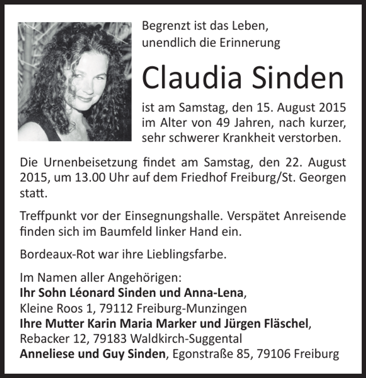 <p>Begrenzt ist das Leben,<br />unendlich die Erinnerung</p><p>Claudia Sinden</p><p>ist am Samstag, den 15. August 2015<br />im Alter von 49 Jahren, nach kurzer,<br />sehr schwerer Krankheit verstorben.<br />Die Urnenbeisetzung findet am Samstag, den 22. August<br />2015, um 13.00 Uhr auf dem Friedhof Freiburg/St. Georgen<br />statt.<br />Treffpunkt vor der Einsegnungshalle. Verspätet Anreisende<br />finden sich im Baumfeld linker Hand ein.<br />Bordeaux‐Rot war ihre Lieblingsfarbe.<br />Im Namen aller Angehörigen:<br />Ihr Sohn Léonard Sinden und Anna‐Lena,<br />Kleine Roos 1, 79112 Freiburg‐Munzingen<br />Ihre Mutter Karin Maria Marker und Jürgen Fläschel,<br />Rebacker 12, 79183 Waldkirch‐Suggental<br />Anneliese und Guy Sinden, Egonstraße 85, 79106 Freiburg</p>
