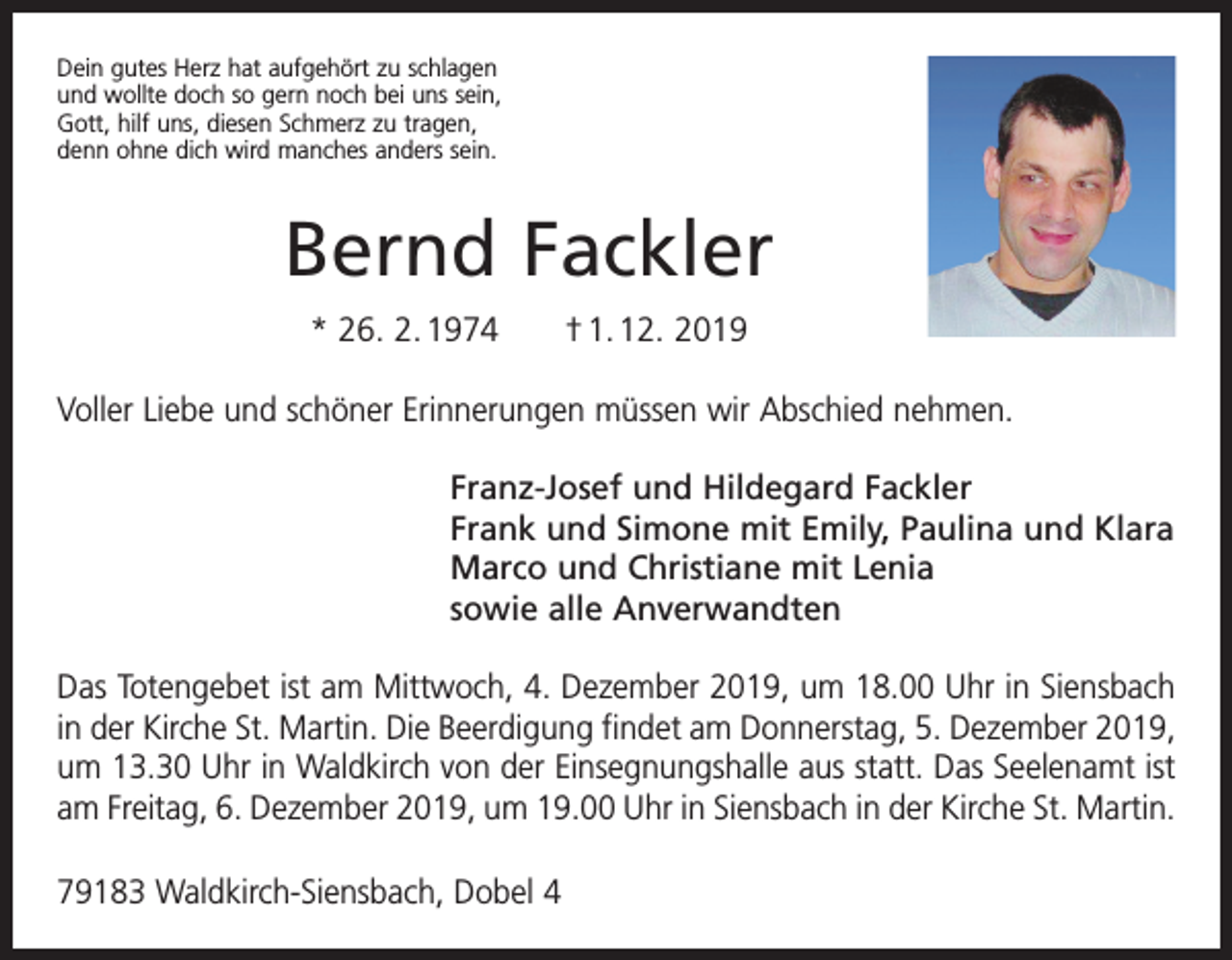 <p>Dein gutes Herz hat aufgehört zu schlagen<br />und wollte doch so gern noch bei uns sein,<br />Gott, hilf uns, diesen Schmerz zu tragen,<br />denn ohne dich wird manches anders sein.</p><p>Bernd Fackler<br />* 26. 2. 1974 † 1. 12. 2019<br />Voller Liebe und schöner Erinnerungen müssen wir Abschied nehmen.<br />Franz-Josef und Hildegard Fackler<br />Frank und Simone mit Emily, Paulina und Klara<br />Marco und Christiane mit Lenia<br />sowie alle Anverwandten<br />Das Totengebet ist am Mittwoch, 4. Dezember 2019, um 18.00 Uhr in Siensbach<br />in der Kirche St. Martin. Die Beerdigung findet am Donnerstag, 5. Dezember 2019,<br />um 13.30 Uhr in Waldkirch von der Einsegnungshalle aus statt. Das ­Seelenamt ist<br />am ­Freitag, 6. Dezember 2019, um 19.00 Uhr in Siensbach in der Kirche St. Martin.<br />79183 Waldkirch-Siensbach, Dobel 4</p>
