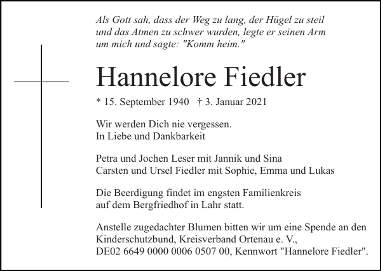<p>Als Gott sah, dass der Weg zu lang, der Hügel zu steil<br />und das Atmen zu schwer wurden, legte er seinen Arm<br />um mich und sagte: "Komm heim."</p><p>Hannelore Fiedler<br />* 15. September 1940 † 3. Januar 2021<br />Wir werden Dich nie vergessen.<br />In Liebe und Dankbarkeit<br />Petra und Jochen Leser mit Jannik und Sina<br />Carsten und Ursel Fiedler mit Sophie, Emma und Lukas<br />Die Beerdigung findet im engsten Familienkreis<br />auf dem Bergfriedhof in Lahr statt.<br />Anstelle zugedachter Blumen bitten wir um eine Spende an den<br />Kinderschutzbund, Kreisverband Ortenau e. V.,<br />DE02 6649 06 0507 00, Kennwort "Hannelore Fiedler".</p>