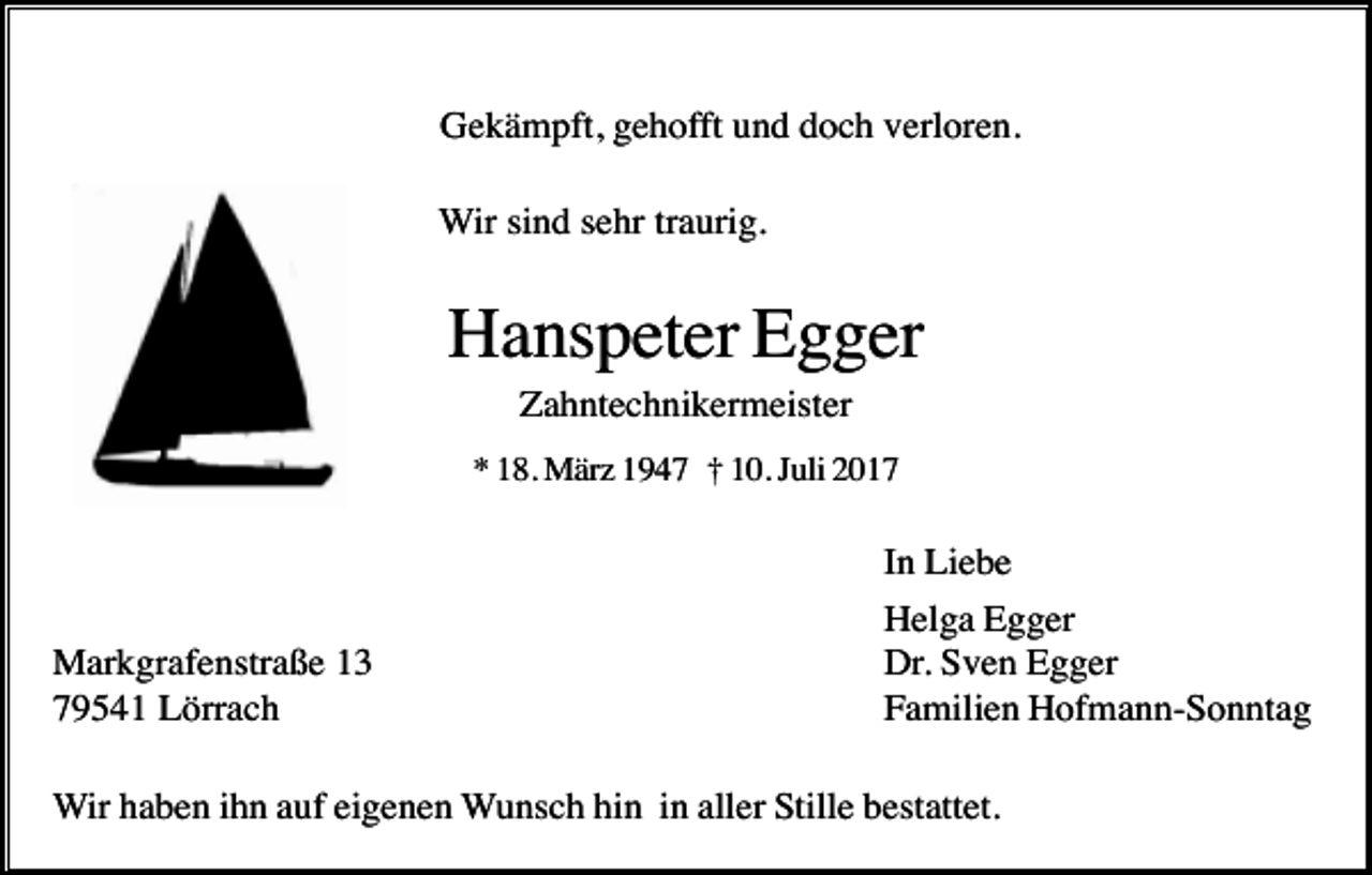 <p>Gekämpft, gehofft und doch verloren.<br />Wir sind sehr traurig.</p><p>Hanspeter Egger<br />Zahntechnikermeister<br />* 18. März 1947 † 10. Juli 2017</p><p>Markgrafenstraße 13<br />79541 Lörrach</p><p>In Liebe<br />Helga Egger<br />Dr. Sven Egger<br />Familien Hofmann-Sonntag</p><p>Wir haben ihn auf eigenen Wunsch hin in aller Stille bestattet.</p>