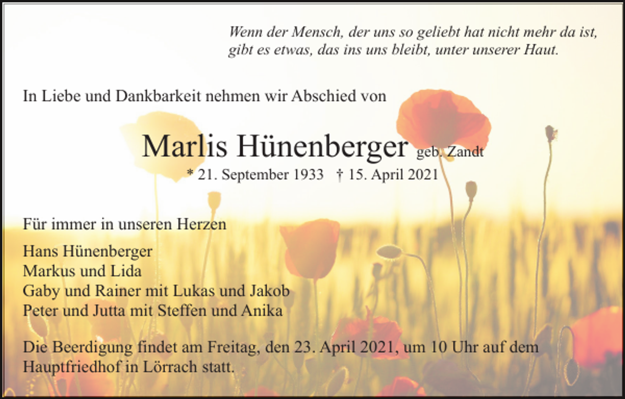 <p>Wenn der Mensch, der uns so geliebt hat nicht mehr da ist,<br />gibt es etwas, das ins uns bleibt, unter unserer Haut.</p><p>In Liebe und Dankbarkeit nehmen wir Abschied von</p><p>Marlis Hünenberger geb. Zandt<br />* 21. September 1933 † 15. April 2021</p><p>Für immer in unseren Herzen<br />Hans Hünenberger<br />Markus und Lida<br />Gaby und Rainer mit Lukas und Jakob<br />Peter und Jutta mit Steffen und Anika<br />Die Beerdigung findet am Freitag, den 23. April 2021, um 10 Uhr auf dem<br />Hauptfriedhof in Lörrach statt.</p>
