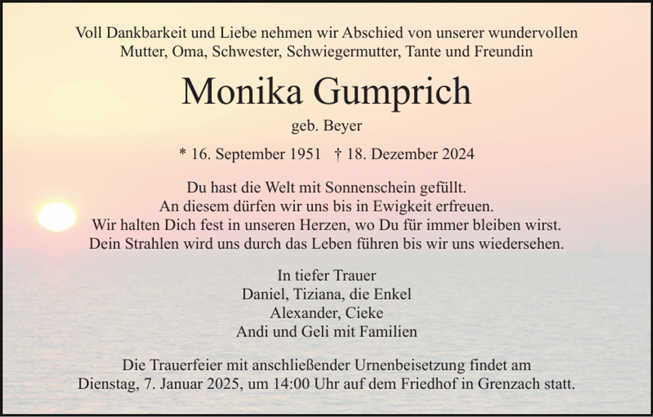 <p>Voll Dankbarkeit und Liebe nehmen wir Abschied von unserer wundervollen<br />Mutter, Oma, Schwester, Schwiegermutter, Tante und Freundin</p><p>Monika Gumprich<br />geb. Beyer<br />* 16. September 1951 † 18. Dezember 2024<br />Du hast die Welt mit Sonnenschein gefüllt.<br />An diesem dürfen wir uns bis in Ewigkeit erfreuen.<br />Wir halten Dich fest in unseren Herzen, wo Du für immer bleiben wirst.<br />Dein Strahlen wird uns durch das Leben führen bis wir uns wiedersehen.<br />In tiefer Trauer<br />Daniel, Tiziana, die Enkel<br />Alexander, Cieke<br />Andi und Geli mit Familien<br />Die Trauerfeier mit anschließender Urnenbeisetzung findet am<br />Dienstag, 7. Januar 2025, um 14:00 Uhr auf dem Friedhof in Grenzach statt.</p>
