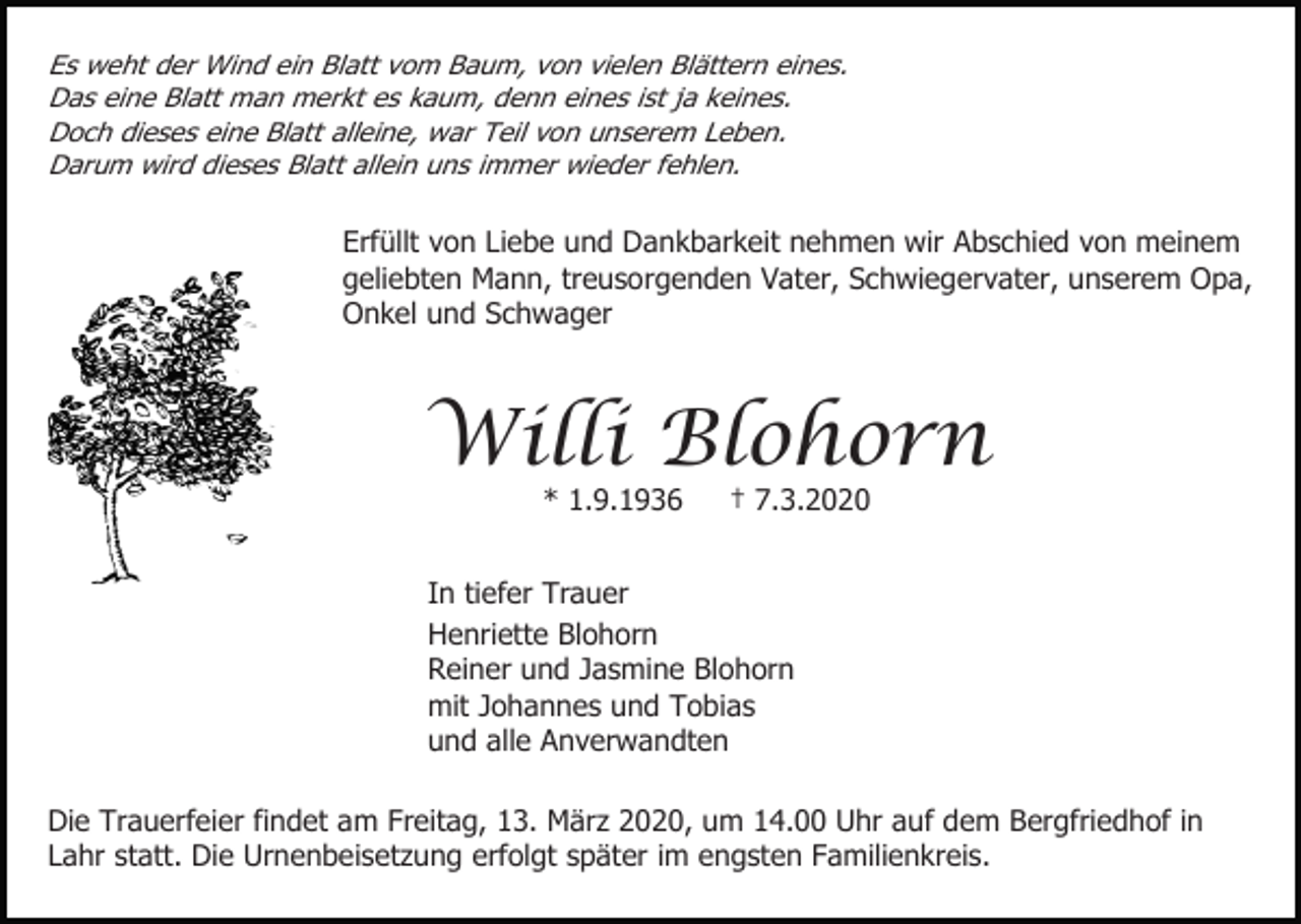 <p>Es weht der Wind ein Blatt vom Baum, von vielen Blättern eines.<br />Das eine Blatt man merkt es kaum, denn eines ist ja keines.<br />Doch dieses eine Blatt alleine, war Teil von unserem Leben.<br />Darum wird dieses Blatt allein uns immer wieder fehlen.</p><p>Erfüllt von Liebe und Dankbarkeit nehmen wir Abschied von meinem<br />geliebten Mann, treusorgenden Vater, Schwiegervater, unserem Opa,<br />Onkel und Schwager</p><p>Willi Blohorn<br />* 1.9.1936</p><p>† 7.3.2020</p><p>In tiefer Trauer<br />Henriette Blohorn<br />Reiner und Jasmine Blohorn<br />mit Johannes und Tobias<br />und alle Anverwandten<br />Die Trauerfeier findet am Freitag, 13. März 2020, um 14.00 Uhr auf dem Bergfriedhof in<br />Lahr statt. Die Urnenbeisetzung erfolgt später im engsten Familienkreis.</p>