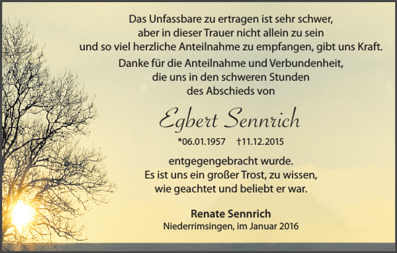 <p>Das Unfassbare zu ertragen ist sehr schwer,<br />aber in dieser Trauer nicht allein zu sein<br />und so viel herzliche Anteilnahme zu empfangen, gibt uns Kraft.<br />Danke für die Anteilnahme und Verbundenheit,<br />die uns in den schweren Stunden<br />des Abschieds von</p><p>Egbert Sennrich<br />*06.01.1957</p><p>†11.12.2015</p><p>entgegengebracht wurde.<br />Es ist uns ein großer Trost, zu wissen,<br />wie geachtet und beliebt er war.<br />Renate Sennrich</p><p>Niederrimsingen, im Januar 2016</p>