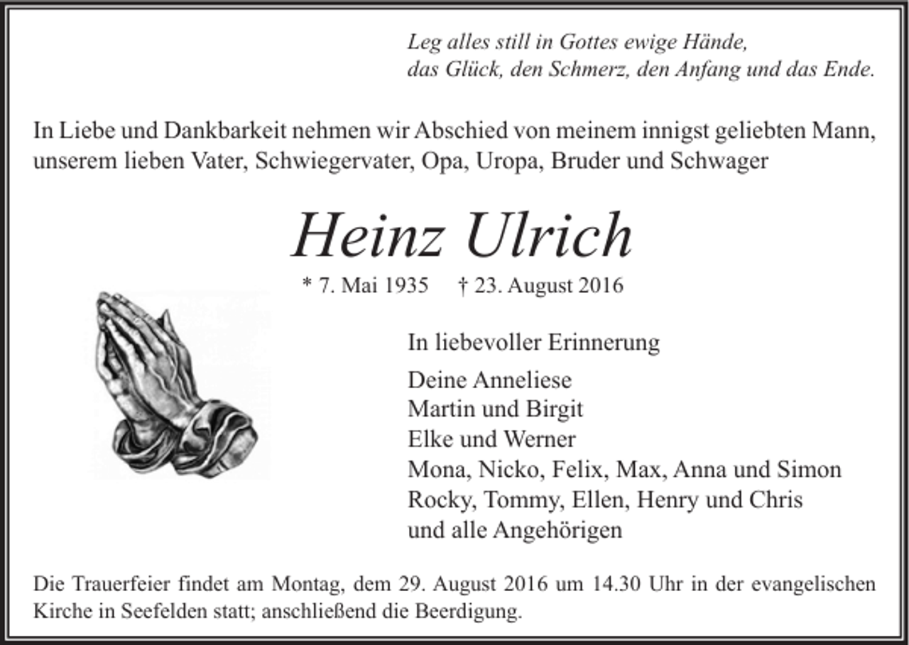<p>Leg alles still in Gottes ewige Hände,<br />das Glück, den Schmerz, den Anfang und das Ende.</p><p>In Liebe und Dankbarkeit nehmen wir Abschied von meinem innigst geliebten Mann,<br />unserem lieben Vater, Schwiegervater, Opa, Uropa, Bruder und Schwager</p><p>Heinz Ulrich<br />* 7. Mai 1935</p><p>† 23. August 2016</p><p>In liebevoller Erinnerung<br />Deine Anneliese<br />Martin und Birgit<br />Elke und Werner<br />Mona, Nicko, Felix, Max, Anna und Simon<br />Rocky, Tommy, Ellen, Henry und Chris<br />und alle Angehörigen<br />Die Trauerfeier findet am Montag, dem 29. August 2016 um 14.30 Uhr in der evangelischen<br />Kirche in Seefelden statt; anschließend die Beerdigung.</p>