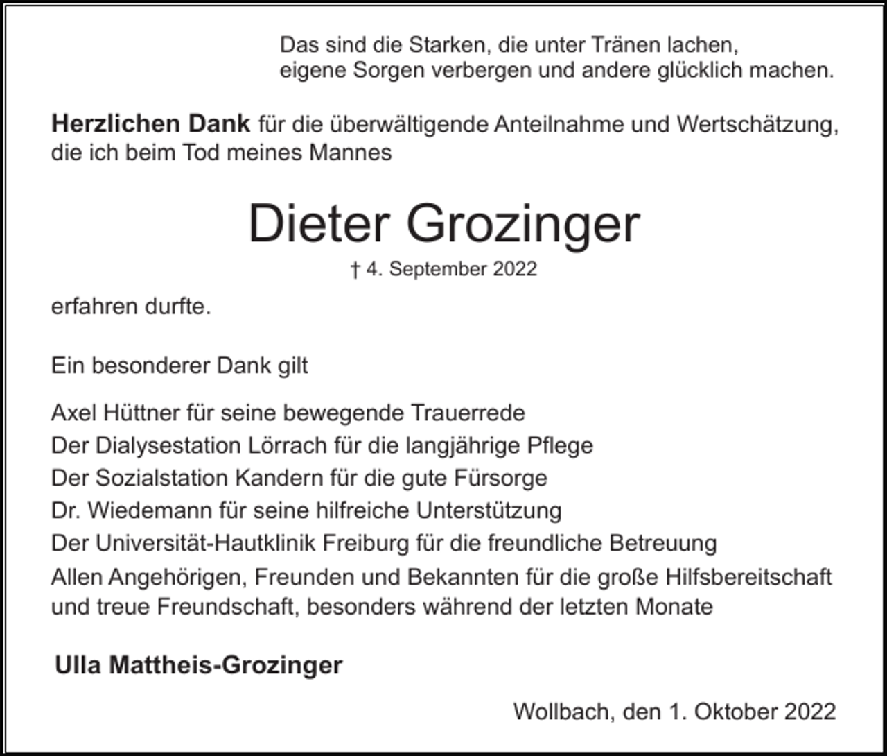 <p>Das sind die Starken, die unter Tränen lachen,<br />eigene Sorgen verbergen und andere glücklich machen.</p><p>Herzlichen Dank für die überwältigende Anteilnahme und Wertschätzung,<br />die ich beim Tod meines Mannes</p><p>Dieter Grozinger<br />† 4. September 2022</p><p>erfahren durfte.<br />Ein besonderer Dank gilt<br />Axel Hüttner für seine bewegende Trauerrede<br />Der Dialysestation Lörrach für die langjährige Pflege<br />Der Sozialstation Kandern für die gute Fürsorge<br />Dr. Wiedemann für seine hilfreiche Unterstützung<br />Der Universität-Hautklinik Freiburg für die freundliche Betreuung<br />Allen Angehörigen, Freunden und Bekannten für die große Hilfsbereitschaft<br />und treue Freundschaft, besonders während der letzten Monate</p><p>Ulla Mattheis-Grozinger<br />Wollbach, den 1. Oktober 2022</p>