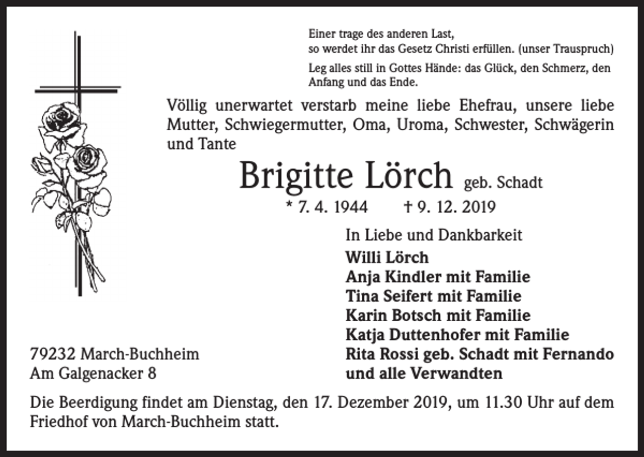 <p>Einer trage des anderen Last,<br />so werdet ihr das Gesetz Christi erfüllen. (unser Trauspruch)<br />Leg alles still in Gottes Hände: das Glück, den Schmerz, den<br />Anfang und das Ende.</p><p>Völlig unerwartet verstarb meine liebe Ehefrau, unsere liebe<br />Mutter, Schwiegermutter, Oma, Uroma, Schwester, Schwägerin<br />und Tante</p><p>Brigitte Lörch geb. Schadt<br />* 7. 4. 1944 † 9. 12. 2019</p><p>79232 March-Buchheim<br />Am Galgenacker 8</p><p>In Liebe und Dankbarkeit<br />Willi Lörch<br />Anja Kindler mit Familie<br />Tina Seifert mit Familie<br />Karin Botsch mit Familie<br />Katja Duttenhofer mit Familie<br />Rita Rossi geb. Schadt mit Fernando<br />und alle Verwandten</p><p>Die Beerdigung findet am Dienstag, den 17. Dezember 2019, um 11.30 Uhr auf dem<br />Friedhof von March-Buchheim statt.</p>