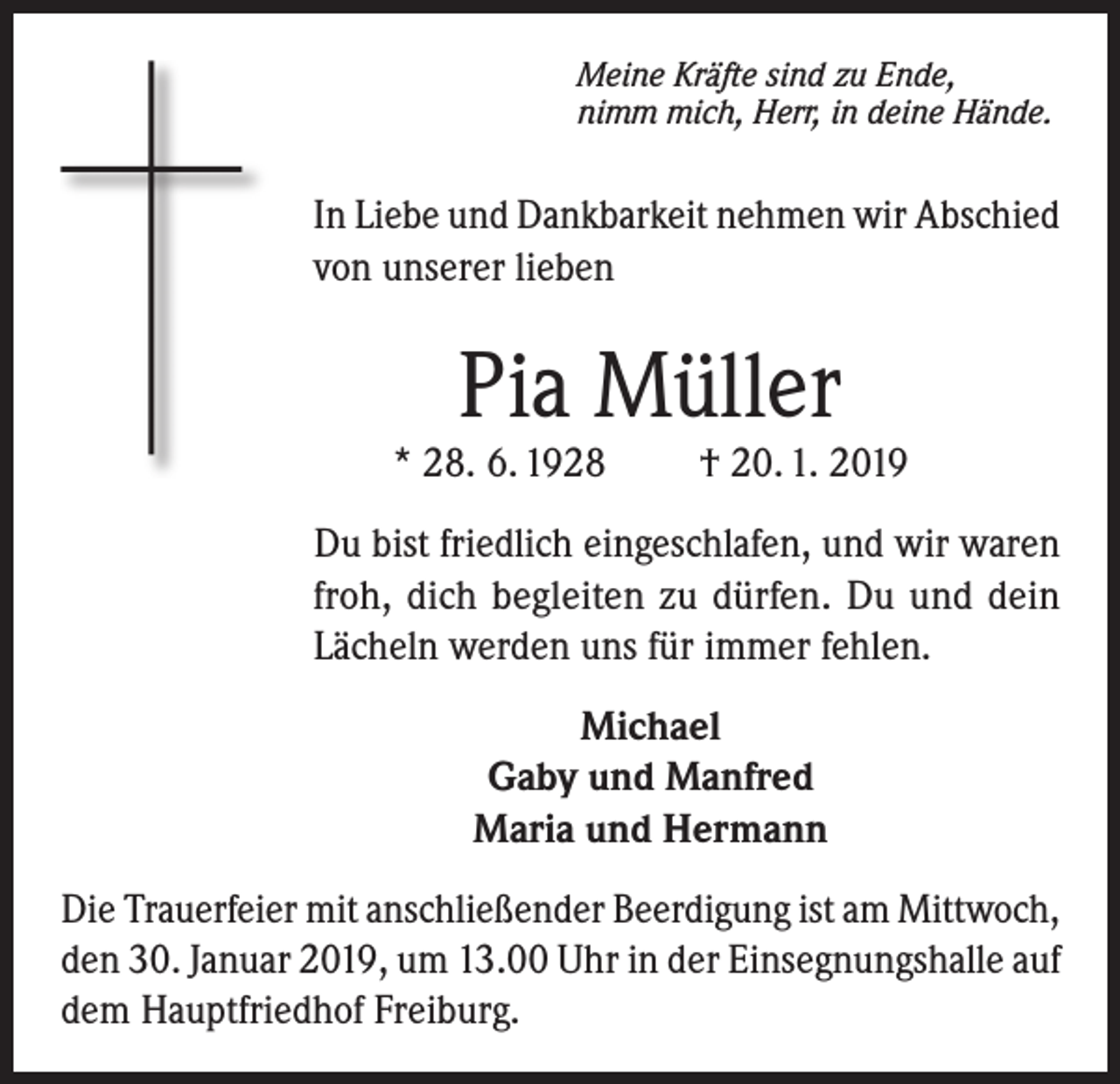 <p>Meine Kräfte sind zu Ende,<br />nimm mich, Herr, in deine Hände.</p><p>In Liebe und Dankbarkeit nehmen wir Abschied<br />von unserer lieben</p><p>Pia Müller</p><p>* 28. 6. 1928</p><p>† 20. 1. 2019</p><p>Du bist friedlich eingeschlafen, und wir waren<br />froh, dich begleiten zu dürfen. Du und dein<br />Lächeln werden uns für immer fehlen.<br />Michael<br />Gaby und Manfred<br />Maria und Hermann<br />Die Trauerfeier mit anschließender Beerdigung ist am Mittwoch,<br />den 30. Januar 2019, um 13.00 Uhr in der Einsegnungshalle auf<br />dem Hauptfriedhof Freiburg.</p>