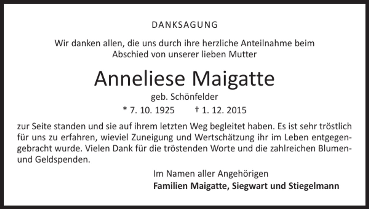 <p>DANKSAGUNG<br />Wir danken allen, die uns durch ihre herzliche Anteilnahme beim<br />Abschied von unserer lieben Mutter</p><p>Anneliese Maigatte<br />geb. Schönfelder<br />* 7. 10. 1925 † 1. 12. 2015</p><p>zur Seite standen und sie auf ihrem letzten Weg begleitet haben. Es ist sehr tröstlich<br />für uns zu erfahren, wieviel Zuneigung und Wertschätzung ihr im Leben entgegengebracht wurde. Vielen Dank für die tröstenden Worte und die zahlreichen Blumenund Geldspenden.<br />Im Namen aller Angehörigen<br />Familien Maigatte, Siegwart und Stiegelmann</p>