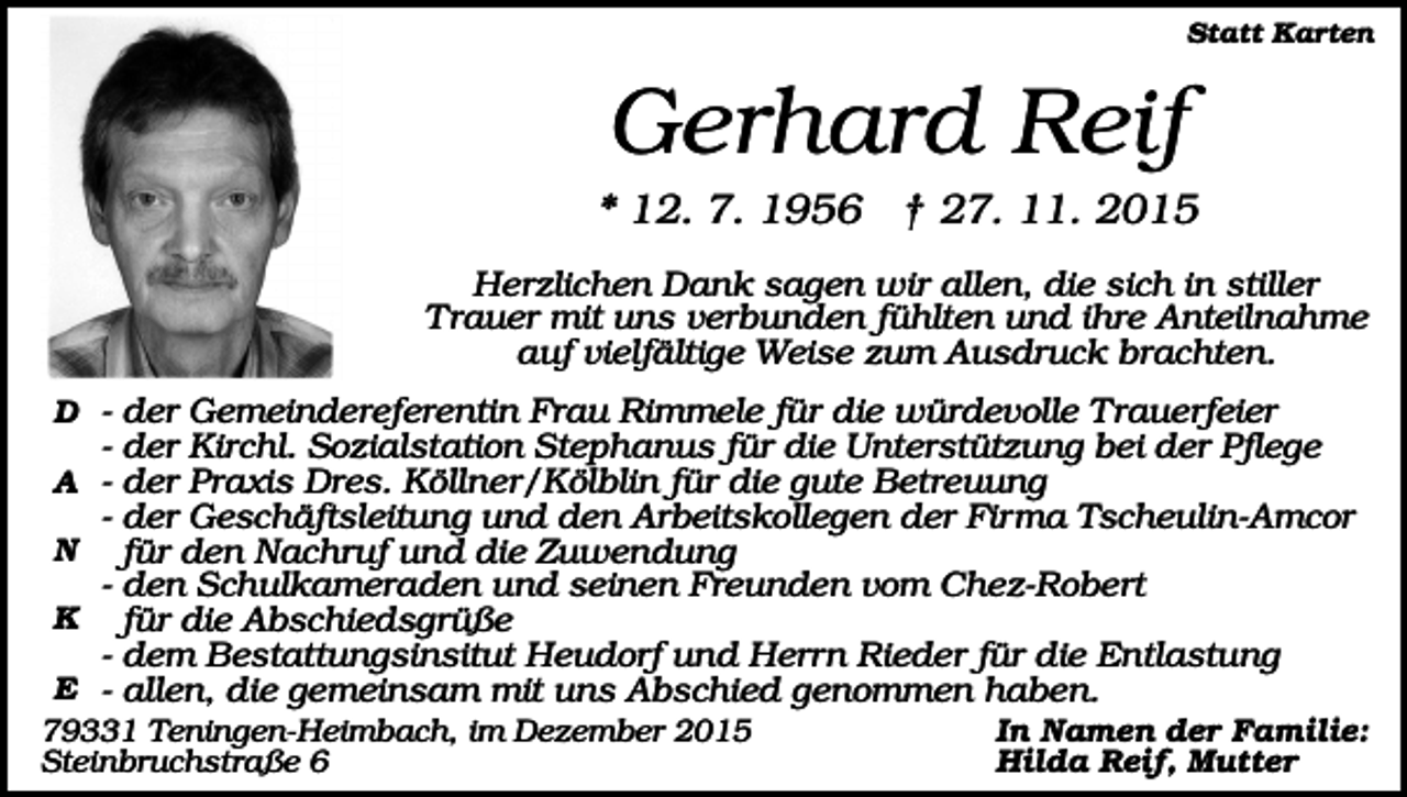 <p>Statt Karten</p><p>Gerhard Reif<br />* 12. 7. 1956 † 27. 11. 2015<br />Herzlichen Dank sagen wir allen, die sich in stiller<br />Trauer mit uns verbunden fühlten und ihre Anteilnahme<br />auf vielfältige Weise zum Ausdruck brachten.<br />D - der Gemeindereferentin Frau Rimmele für die würdevolle Trauerfeier</p><p>- der Kirchl. Sozialstation Stephanus für die Unterstützung bei der Pflege<br />A - der Praxis Dres. Köllner/Kölblin für die gute Betreuung</p><p>- der Geschäftsleitung und den Arbeitskollegen der Firma Tscheulin-Amcor<br />für den Nachruf und die Zuwendung<br />- den Schulkameraden und seinen Freunden vom Chez-Robert<br />K für die Abschiedsgrüße<br />- dem Bestattungsinsitut Heudorf und Herrn Rieder für die Entlastung<br />E - allen, die gemeinsam mit uns Abschied genommen haben.<br />N</p><p>79331 Teningen-Heimbach, im Dezember 2015<br />Steinbruchstraße 6</p><p>In Namen der Familie:<br />Hilda Reif, Mutter</p>