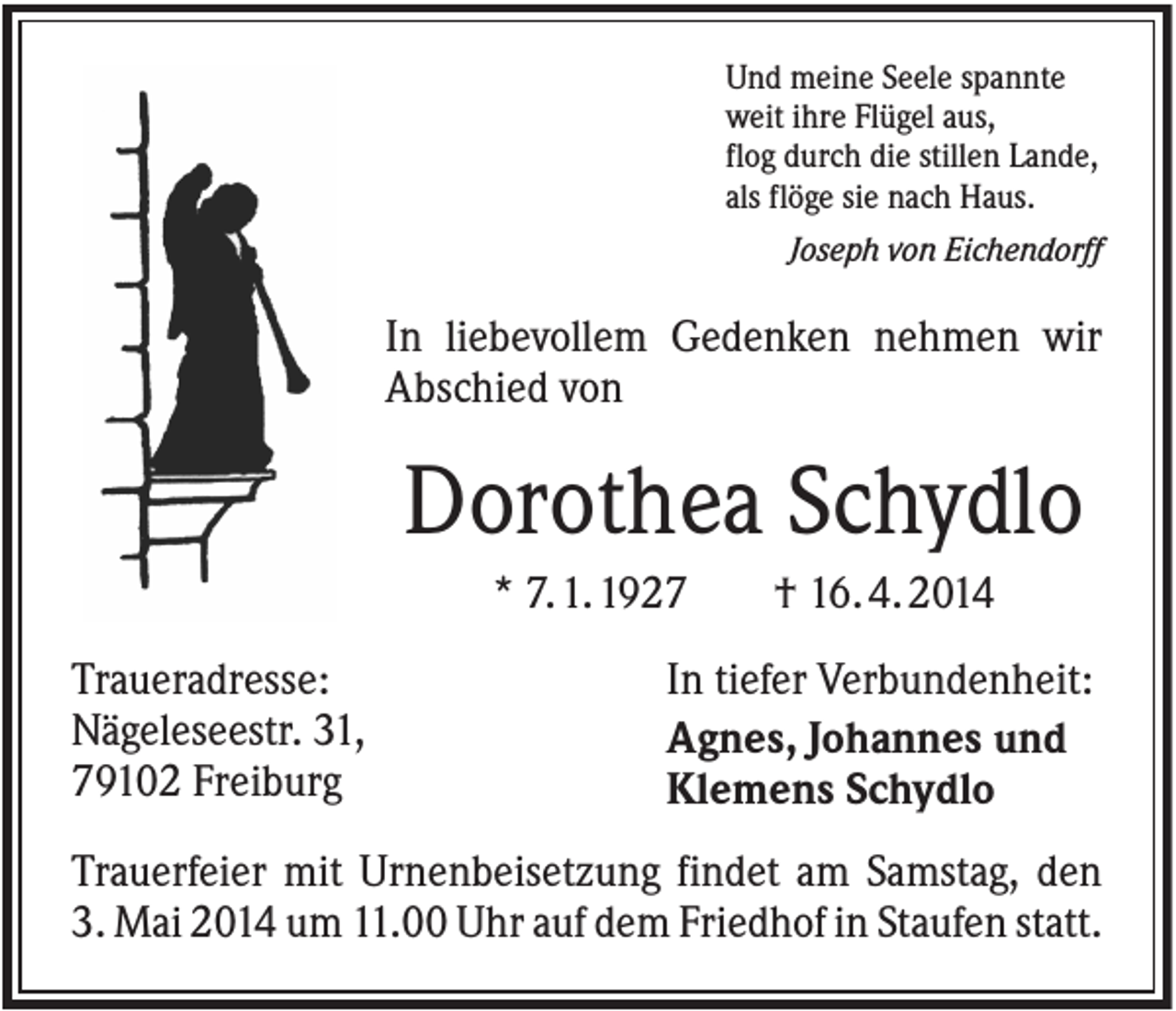 <p>Und meine Seele spannte<br />weit ihre Flügel aus,<br />flog durch die stillen Lande,<br />als flöge sie nach Haus.<br />Joseph von Eichendorff</p><p>In liebevollem Gedenken nehmen wir<br />Abschied von</p><p>Dorothea Schydlo<br />* 7. 1. 1927<br />Traueradresse:<br />Nägeleseestr. 31,<br />79102 Freiburg</p><p>† 16. 4. 2014</p><p>In tiefer Verbundenheit:<br />Agnes, Johannes und<br />Klemens Schydlo</p><p>Trauerfeier mit Urnenbeisetzung findet am Samstag, den<br />3. Mai 2014 um 11.00 Uhr auf dem Friedhof in Staufen statt.</p>