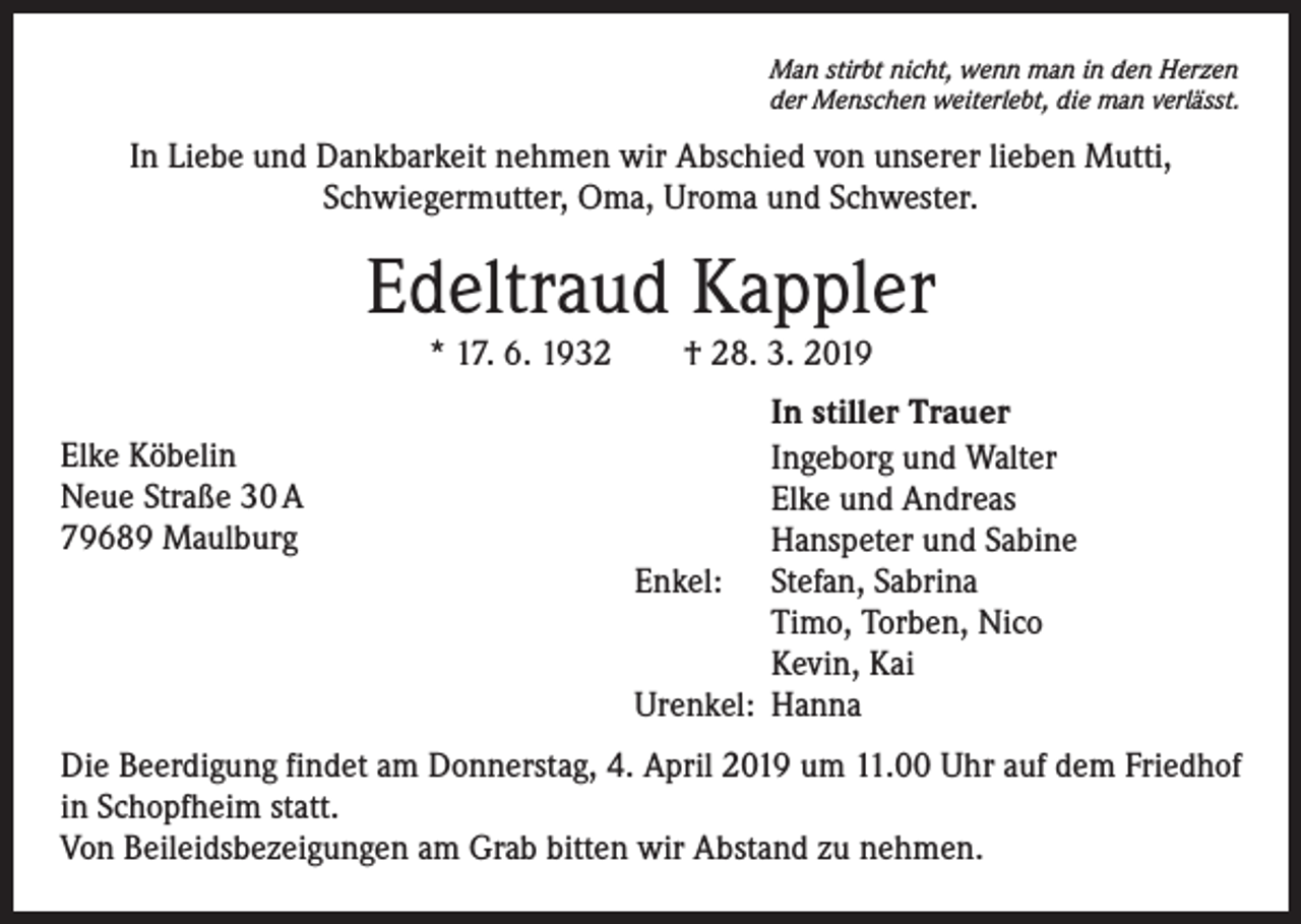 <p>Man stirbt nicht, wenn man in den Herzen<br />der Menschen weiterlebt, die man verlässt.</p><p>In Liebe und Dankbarkeit nehmen wir Abschied von unserer lieben Mutti,<br />Schwiegermutter, Oma, Uroma und Schwester.</p><p>Edeltraud Kappler<br />* 17. 6. 1932 † 28. 3. 2019</p><p>Elke Köbelin<br />Neue Straße 30 A<br />79689 Maulburg</p><p>In stiller Trauer<br />Ingeborg und Walter<br />Elke und Andreas<br />Hanspeter und Sabine<br />Enkel: Stefan, Sabrina<br />Timo, Torben, Nico<br />Kevin, Kai<br />Urenkel: Hanna</p><p>Die Beerdigung findet am Donnerstag, 4. April 2019 um 11.00 Uhr auf dem Friedhof<br />in Schopfheim statt.<br />Von Beileidsbezeigungen am Grab bitten wir Abstand zu nehmen.</p>