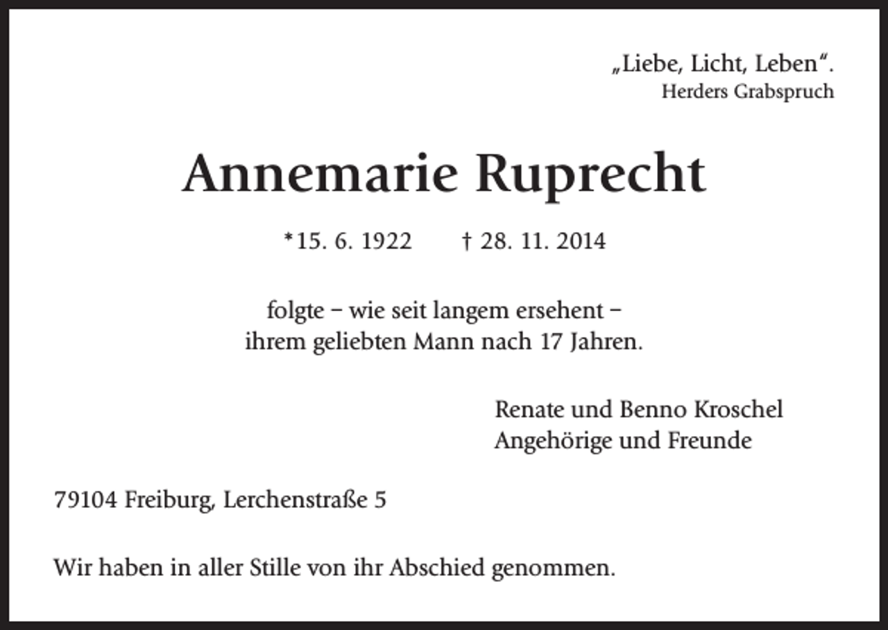 <p>„Liebe, Licht, Leben“.</p><p>Herders Grabspruch</p><p>Annemarie Ruprecht<br />*15. 6. 1922 † 28. 11. 2014<br />folgte – wie seit langem ersehent –<br />ihrem geliebten Mann nach 17 Jahren.<br />Renate und Benno Kroschel<br />Angehörige und Freunde<br />79104 Freiburg, Lerchenstraße 5<br />Wir haben in aller Stille von ihr Abschied genommen.</p>