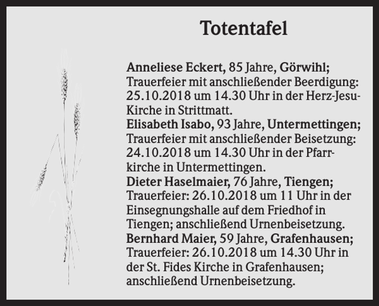 <p>Totentafel<br />Anneliese Eckert, 85 Jahre, Görwihl;<br />Trauerfeier mit anschließender Beerdigung:<br />25.10.2018 um 14.30 Uhr in der Herz-JesuKirche in Strittmatt.<br />Elisabeth Isabo, 93 Jahre, Untermettingen;<br />Trauerfeier mit anschließender Beisetzung:<br />24.10.2018 um 14.30 Uhr in der Pfarrkirche in Untermettingen.<br />Dieter Haselmaier, 76 Jahre, Tiengen;<br />Trauerfeier: 26.10.2018 um 11 Uhr in der<br />Einsegnungshalle auf dem Friedhof in<br />Tiengen; anschließend Urnenbeisetzung.<br />Bernhard Maier, 59 Jahre, Grafenhausen;<br />Trauerfeier: 26.10.2018 um 14.30 Uhr in<br />der St. Fides Kirche in Grafenhausen;<br />anschließend Urnenbeisetzung.</p>