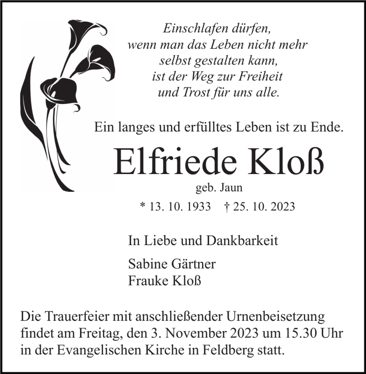 <p>Einschlafen dürfen,<br />wenn man das Leben nicht mehr<br />selbst gestalten kann,<br />ist der Weg zur Freiheit<br />und Trost für uns alle.</p><p>Ein langes und erfülltes Leben ist zu Ende.</p><p>Elfriede Kloß<br />geb. Jaun</p><p>* 13. 10. 1933 † 25. 10. 2023</p><p>In Liebe und Dankbarkeit<br />Sabine Gärtner<br />Frauke Kloß<br />Die Trauerfeier mit anschließender Urnenbeisetzung<br />findet am Freitag, den 3. November 2023 um 15.30 Uhr<br />in der Evangelischen Kirche in Feldberg statt.</p>