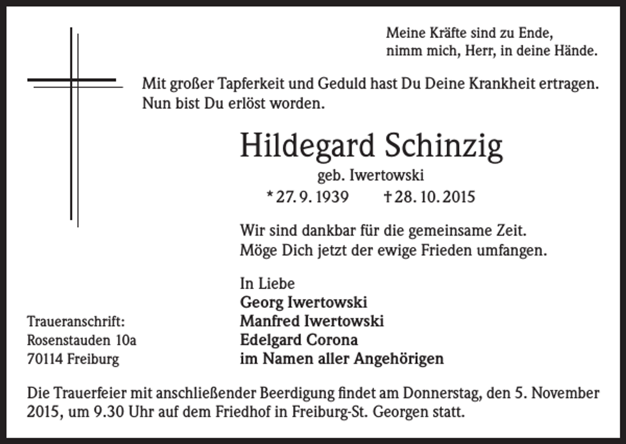 <p>Meine Kräfte sind zu Ende,<br />nimm mich, Herr, in deine Hände.</p><p>Mit großer Tapferkeit und Geduld hast Du Deine Krankheit ertragen.<br />Nun bist Du erlöst worden.</p><p>Hildegard Schinzig<br />geb. Iwertowski<br />* 27. 9. 1939 † 28. 10. 2015</p><p>Wir sind dankbar für die gemeinsame Zeit.<br />Möge Dich jetzt der ewige Frieden umfangen.</p><p>Traueranschrift:<br />Rosenstauden 10a<br />70114 Freiburg</p><p>In Liebe<br />Georg Iwertowski<br />Manfred Iwertowski<br />Edelgard Corona<br />im Namen aller Angehörigen</p><p>Die Trauerfeier mit anschließender Beerdigung findet am Donnerstag, den 5. November<br />2015, um 9.30 Uhr auf dem Friedhof in Freiburg-St. Georgen statt.</p>