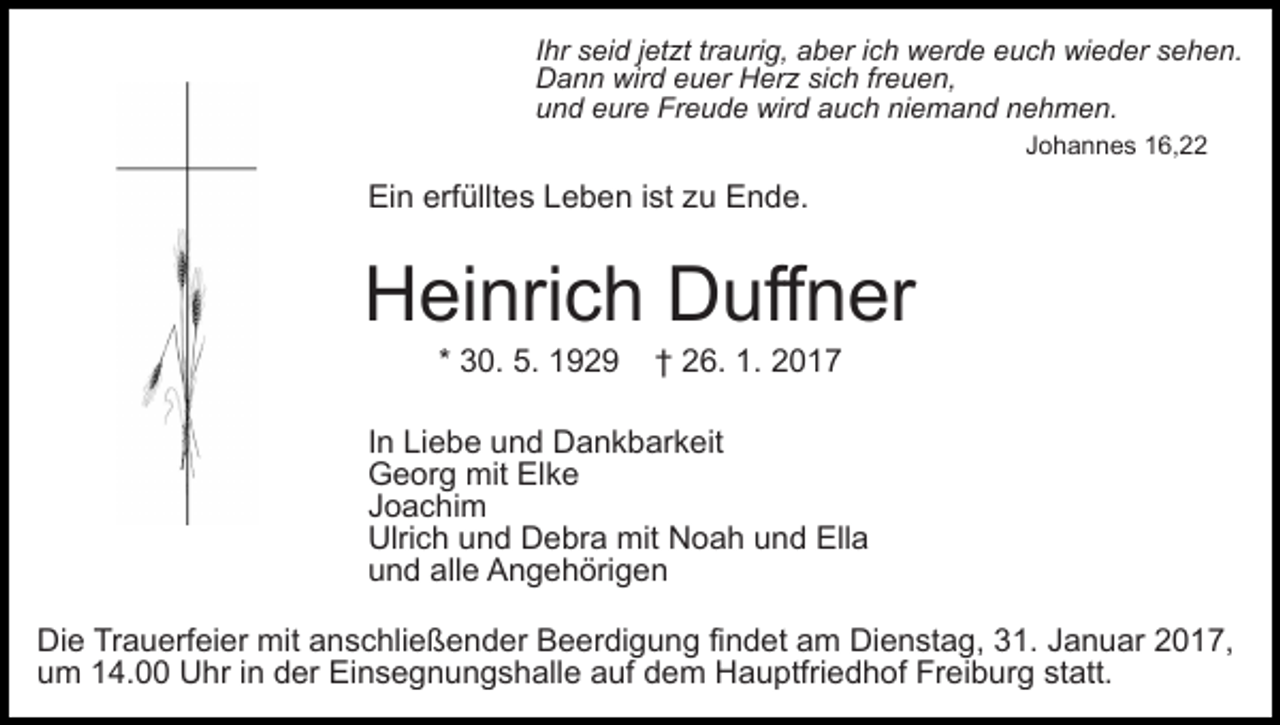 <p>Ihr seid jetzt traurig, aber ich werde euch wieder sehen.<br />Dann wird euer Herz sich freuen,<br />und eure Freude wird auch niemand nehmen.<br />Johannes 16,22</p><p>Ein erfülltes Leben ist zu Ende.</p><p>Heinrich Duffner<br />* 30. 5. 1929</p><p>† 26. 1. 2017</p><p>In Liebe und Dankbarkeit<br />Georg mit Elke<br />Joachim<br />Ulrich und Debra mit Noah und Ella<br />und alle Angehörigen<br />Die Trauerfeier mit anschließender Beerdigung findet am Dienstag, 31. Januar 2017,<br />um 14.00 Uhr in der Einsegnungshalle auf dem Hauptfriedhof Freiburg statt.</p>