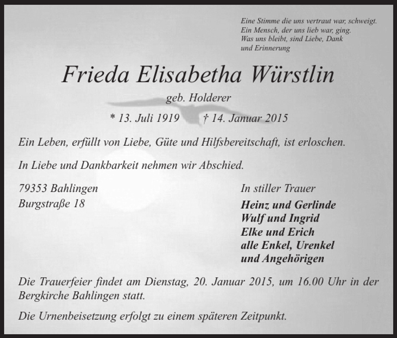 <p>Eine Stimme die uns vertraut war, schweigt.<br />Ein Mensch, der uns lieb war, ging.<br />Was uns bleibt, sind Liebe, Dank<br />und Erinnerung</p><p>Frieda Elisabetha Würstlin<br />geb. Holderer</p><p>* 13. Juli 1919 † 14. Januar 2015<br />Ein Leben, erfüllt von Liebe, Güte und Hilfsbereitschaft, ist erloschen.<br />In Liebe und Dankbarkeit nehmen wir Abschied.<br />79353 Bahlingen<br />Burgstraße 18</p><p>In stiller Trauer<br />Heinz und Gerlinde<br />Wulf und Ingrid<br />Elke und Erich<br />alle Enkel, Urenkel<br />und Angehörigen</p><p>Die Trauerfeier findet am Dienstag, 20. Januar 2015, um 16.00 Uhr in der<br />­Bergkirche Bahlingen statt.<br />Die Urnenbeisetzung erfolgt zu einem späteren Zeitpunkt.</p>