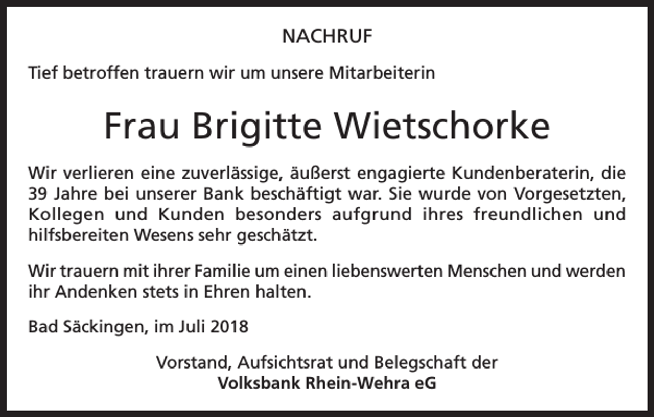 <p>NACHRUF<br />Tief betroffen trauern wir um unsere Mitarbeiterin</p><p>Frau Brigitte Wietschorke<br />Wir verlieren eine zuverlässige, äußerst engagierte Kundenberaterin, die<br />39 Jahre bei unserer Bank beschäftigt war. Sie wurde von Vorgesetzten,<br />Kollegen und Kunden besonders aufgrund ihres freundlichen und<br />hilfsbereiten Wesens sehr geschätzt.<br />Wir trauern mit ihrer Familie um einen liebenswerten Menschen und werden<br />ihr Andenken stets in Ehren halten.<br />Bad Säckingen, im Juli 2018<br />Vorstand, Aufsichtsrat und Belegschaft der<br />Volksbank Rhein-Wehra eG</p>