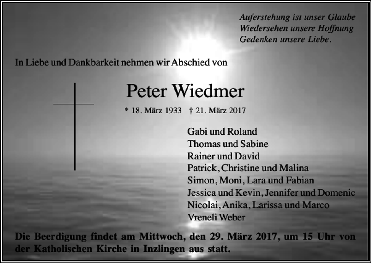 <p>Auferstehung ist unser Glaube<br />Wiedersehen unsere Hoffnung<br />Gedenken unsere Liebe.</p><p>In Liebe und Dankbarkeit nehmen wir Abschied von</p><p>Peter Wiedmer<br />* 18. März 1933 † 21. März 2017</p><p>Gabi und Roland<br />Thomas und Sabine<br />Rainer und David<br />Patrick, Christine und Malina<br />Simon, Moni, Lara und Fabian<br />Jessica und Kevin, Jennifer und Domenic<br />Nicolai, Anika, Larissa und Marco<br />Vreneli Weber<br />Die Beerdigung findet am Mittwoch, den 29. Mär 2017, um 15 Uhr von<br />der Katholischen Kirche in In lingen aus statt.</p>