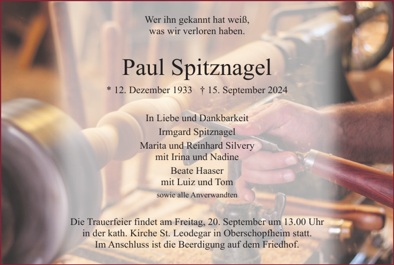 <p>Wer ihn gekannt hat weiß,<br />was wir verloren haben.</p><p>Paul Spitznagel<br />* 12. Dezember 1933 † 15. September 2024<br />In Liebe und Dankbarkeit<br />Irmgard Spitznagel<br />Marita und Reinhard Silvery<br />mit Irina und Nadine<br />Beate Haaser<br />mit Luiz und Tom<br />sowie alle Anverwandten</p><p>Die Trauerfeier findet am Freitag, 20. September um 13.00 Uhr<br />in der kath. Kirche St. Leodegar in Oberschopfheim statt.<br />Im Anschluss ist die Beerdigung auf dem Friedhof.</p>
