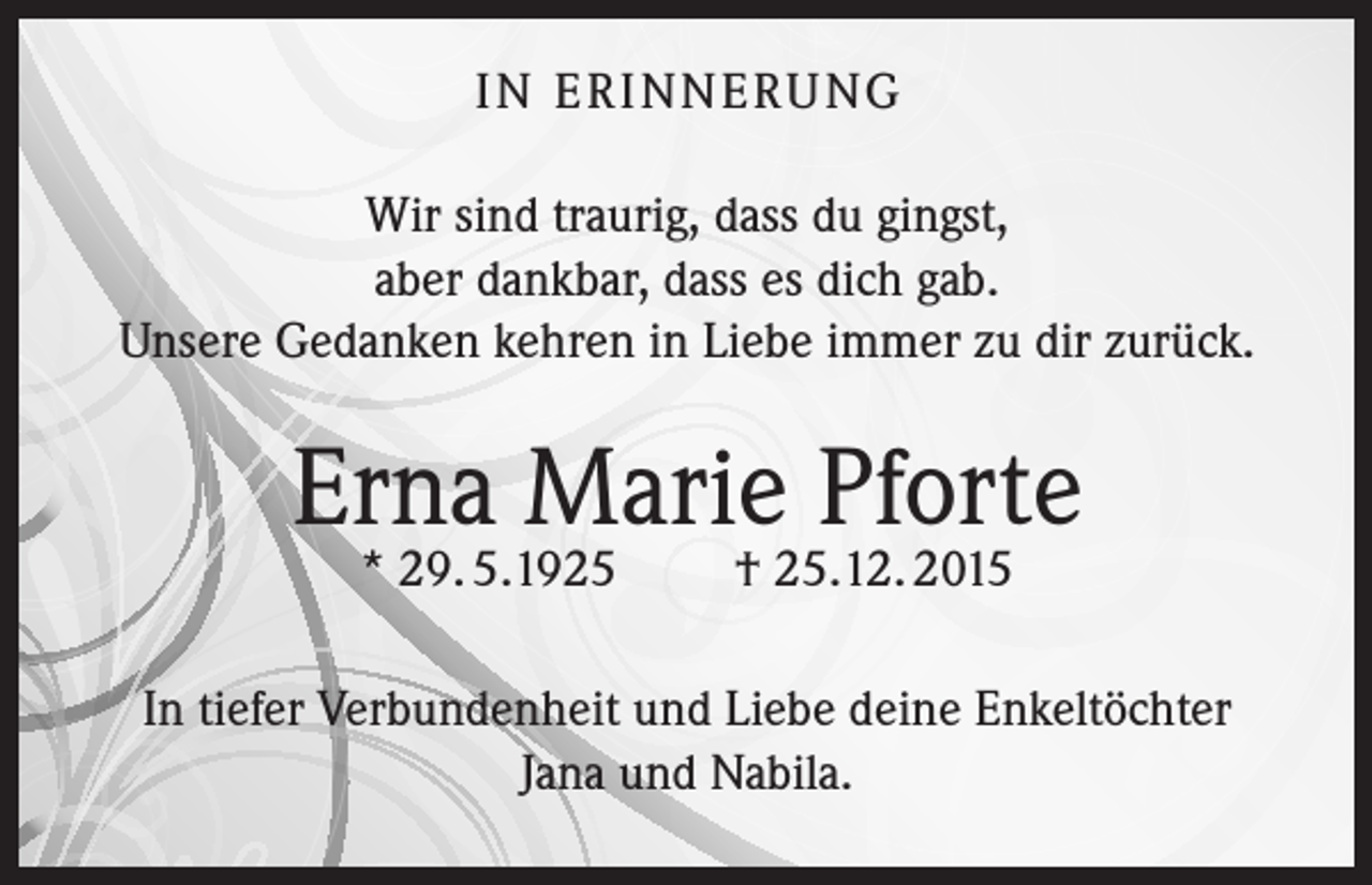 <p>I N E R I N N E R U NG<br />Wir sind traurig, dass du gingst,<br />aber dankbar, dass es dich gab.<br />Unsere Gedanken kehren in Liebe immer zu dir zurück.</p><p>Erna Marie Pforte<br />* 29. 5.1925</p><p>† 25.12. 2015</p><p>In tiefer Verbundenheit und Liebe deine Enkeltöchter<br />Jana und Nabila.</p>