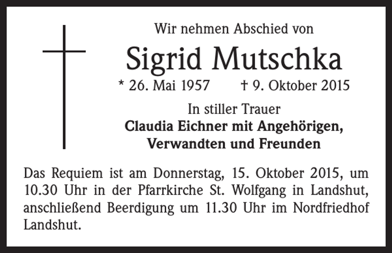 <p>Wir nehmen Abschied von</p><p>Sigrid Mutschka</p><p>* 26. Mai 1957 † 9. Oktober 2015<br />In stiller Trauer<br />Claudia Eichner mit Angehörigen,<br />Verwandten und Freunden<br />Das Requiem ist am Donnerstag, 15. Oktober 2015, um<br />10.30 Uhr in der Pfarrkirche St. Wolfgang in Landshut,<br />anschließend Beerdigung um 11.30 Uhr im Nordfriedhof<br />Landshut.</p>
