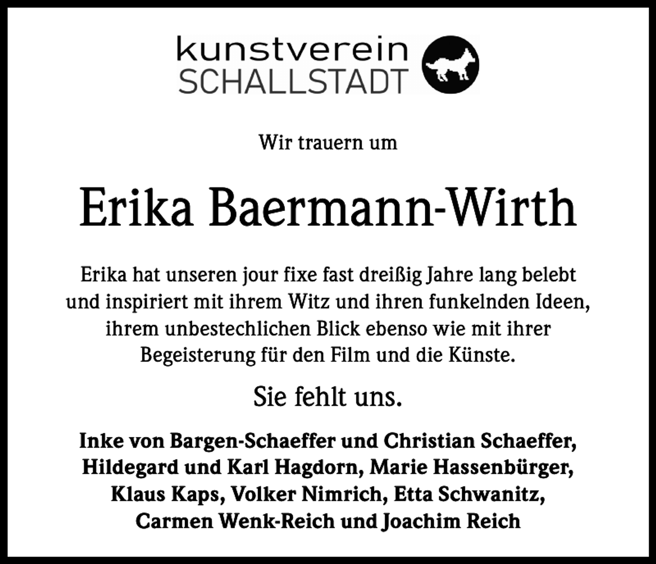 <p>Wir trauern um</p><p>Erika Baermann-Wirth<br />Erika hat unseren jour fixe fast dreißig Jahre lang belebt<br />und inspiriert mit ihrem Witz und ihren funkelnden Ideen,<br />ihrem unbestechlichen Blick ebenso wie mit ihrer<br />Begeisterung für den Film und die Künste.</p><p>Sie fehlt uns.<br />Inke von Bargen-Schaeffer und Christian Schaeffer,<br />Hildegard und Karl Hagdorn, Marie Hassenbürger,<br />Klaus Kaps, Volker Nimrich, Etta Schwanitz,<br />Carmen Wenk-Reich und Joachim Reich</p>