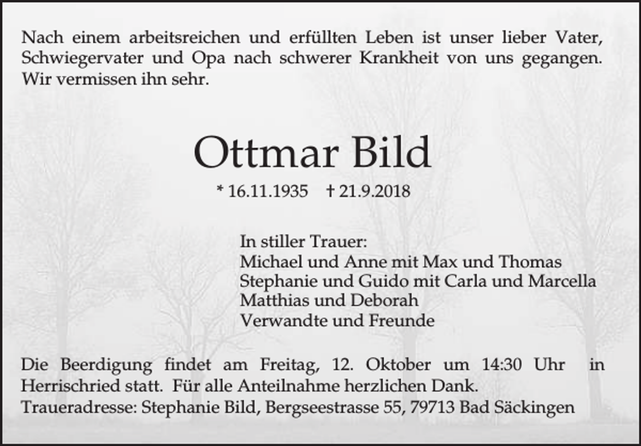<p>Nach einem arbeitsreichen und erfüllten Leben ist unser lieber Vater,<br />Schwiegervater und Opa nach schwerer Krankheit von uns gegangen.<br />Wir vermissen ihn sehr.</p><p>Ottmar Bild<br />* 16.11.1935</p><p>† 21.9.2018</p><p>In stiller Trauer:<br />Michael und Anne mit Max und Thomas<br />Stephanie und Guido mit Carla und Marcella<br />Matthias und Deborah<br />Verwandte und Freunde<br />Die Beerdigung findet am Freitag, 12. Oktober um 14:30 Uhr in<br />Herrischried statt. Für alle Anteilnahme herzlichen Dank.<br />Traueradresse: Stephanie Bild, Bergseestrasse 55, 79713 Bad Säckingen</p>