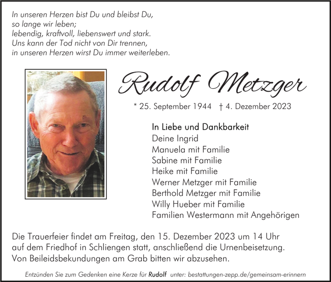 <p>In unseren Herzen bist Du und bleibst Du,<br />so lange wir leben;<br />lebendig, kraftvoll, liebenswert und stark.<br />Uns kann der Tod nicht von Dir trennen,<br />in unseren Herzen wirst Du immer weiterleben.</p><p>Rudolf Metzger<br />* 25. September 1944 † 4. Dezember 2023</p><p>Deine Ingrid<br />Manuela mit Familie<br />Sabine mit Familie<br />Heike mit Familie<br />Werner Metzger mit Familie<br />Berthold Metzger mit Familie<br />Willy Hueber mit Familie<br />Familien Westermann mit Angehörigen<br />Die Trauerfeier findet am Freitag, den 15. Dezember 2023 um 14 Uhr<br />auf dem Friedhof in Schliengen statt, anschließend die Urnenbeisetzung.<br />Von Beileidsbekundungen am Grab bitten wir abzusehen.<br />Entzünden Sie zum Gedenken eine Kerze für</p><p>unter: bestattungen-zepp.de/gemeinsam-erinnern</p>