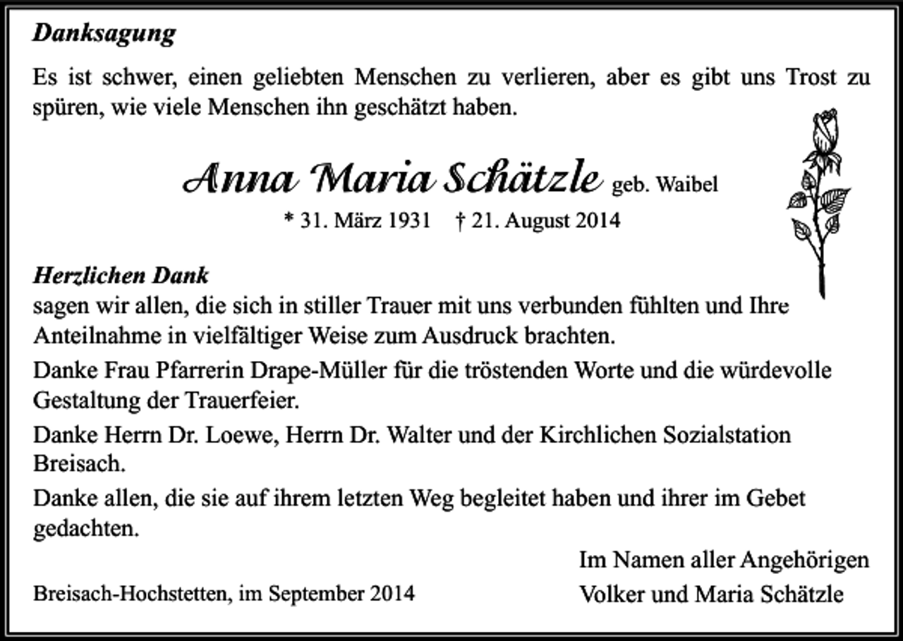 <p>Danksagung<br />Es ist schwer, einen geliebten Menschen zu verlieren, aber es gibt uns Trost zu<br />spüren, wie viele Menschen ihn geschätzt haben.</p><p>Anna Maria Schätzle geb. Waibel<br />* 31. März 1931</p><p>† 21. August 2014</p><p>Herzlichen Dank<br />sagen wir allen, die sich in stiller Trauer mit uns verbunden fühlten und Ihre<br />Anteilnahme in vielfältiger Weise zum Ausdruck brachten.<br />Danke Frau Pfarrerin Drape-Müller für die tröstenden Worte und die würdevolle<br />Gestaltung der Trauerfeier.<br />Danke Herrn Dr. Loewe, Herrn Dr. Walter und der Kirchlichen Sozialstation<br />Breisach.<br />Danke allen, die sie auf ihrem letzten Weg begleitet haben und ihrer im Gebet<br />gedachten.<br />Im Namen aller Angehörigen<br />Breisach-Hochstetten, im September 2014<br />Volker und Maria Schätzle</p>