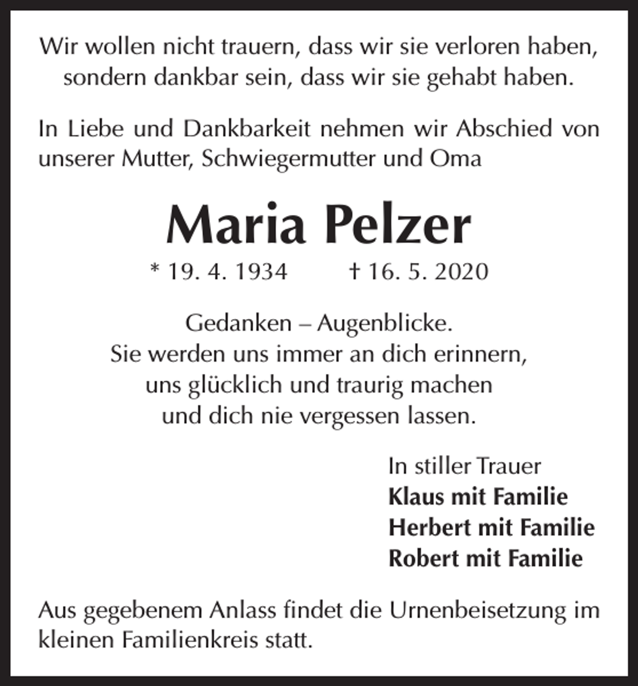 <p>Wir wollen nicht trauern, dass wir sie verloren haben,<br />sondern dankbar sein, dass wir sie gehabt haben.<br />In Liebe und Dankbarkeit nehmen wir Abschied von<br />unserer Mutter, Schwiegermutter und Oma</p><p>Maria Pelzer<br />* 19. 4. 1934</p><p>† 16. 5. 2020</p><p>Gedanken – Augenblicke.<br />Sie werden uns immer an dich erinnern,<br />uns glücklich und traurig machen<br />und dich nie vergessen lassen.<br />In stiller Trauer<br />Klaus mit Familie<br />Herbert mit Familie<br />Robert mit Familie<br />Aus gegebenem Anlass findet die Urnenbeisetzung im<br />kleinen Familienkreis statt.</p>