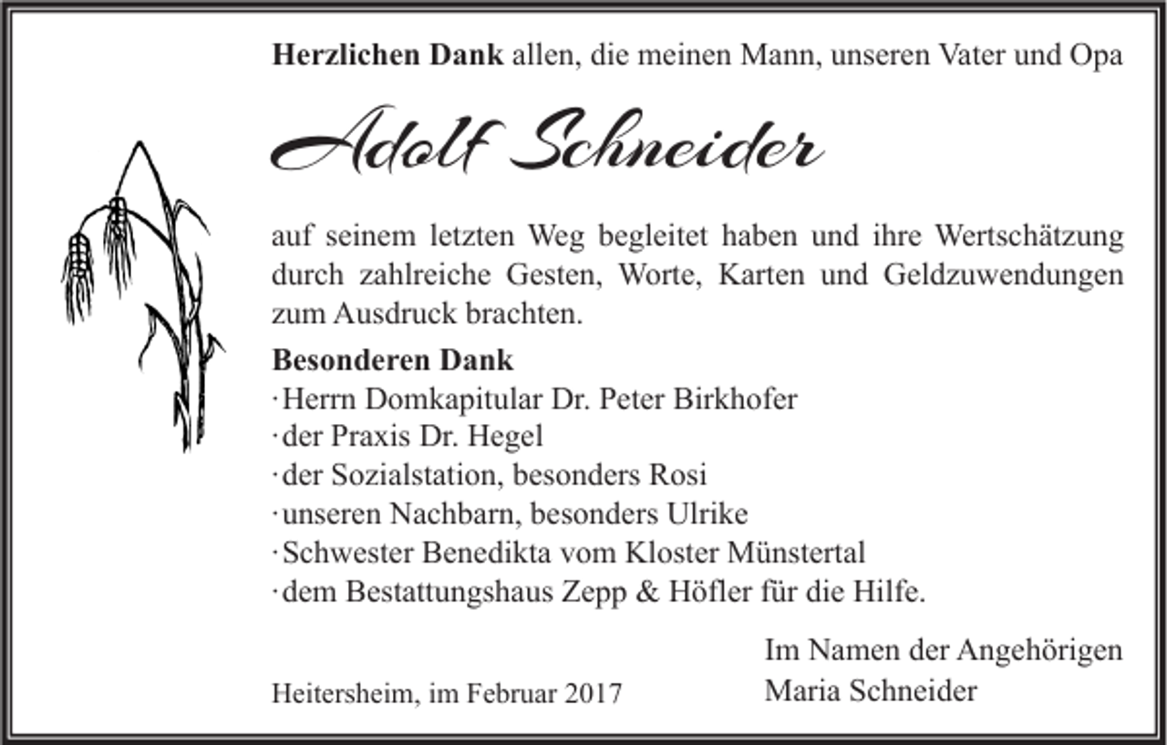 <p>Herzlichen Dank allen, die meinen Mann, unseren Vater und Opa</p><p>Adolf Schneider<br />auf seinem letzten Weg begleitet haben und ihre Wertschätzung<br />durch zahlreiche Gesten, Worte, Karten und Geldzuwendungen<br />zum Ausdruck brachten.<br />Besonderen Dank<br />∙ Herrn Domkapitular Dr. Peter Birkhofer<br />∙ der Praxis Dr. Hegel<br />∙ der Sozialstation, besonders Rosi<br />∙ unseren Nachbarn, besonders Ulrike<br />∙ Schwester Benedikta vom Kloster Münstertal<br />∙ dem Bestattungshaus Zepp &amp; Höfler für die Hilfe.<br />Heitersheim, im Februar 2017</p><p>Im Namen der Angehörigen<br />Maria Schneider</p>
