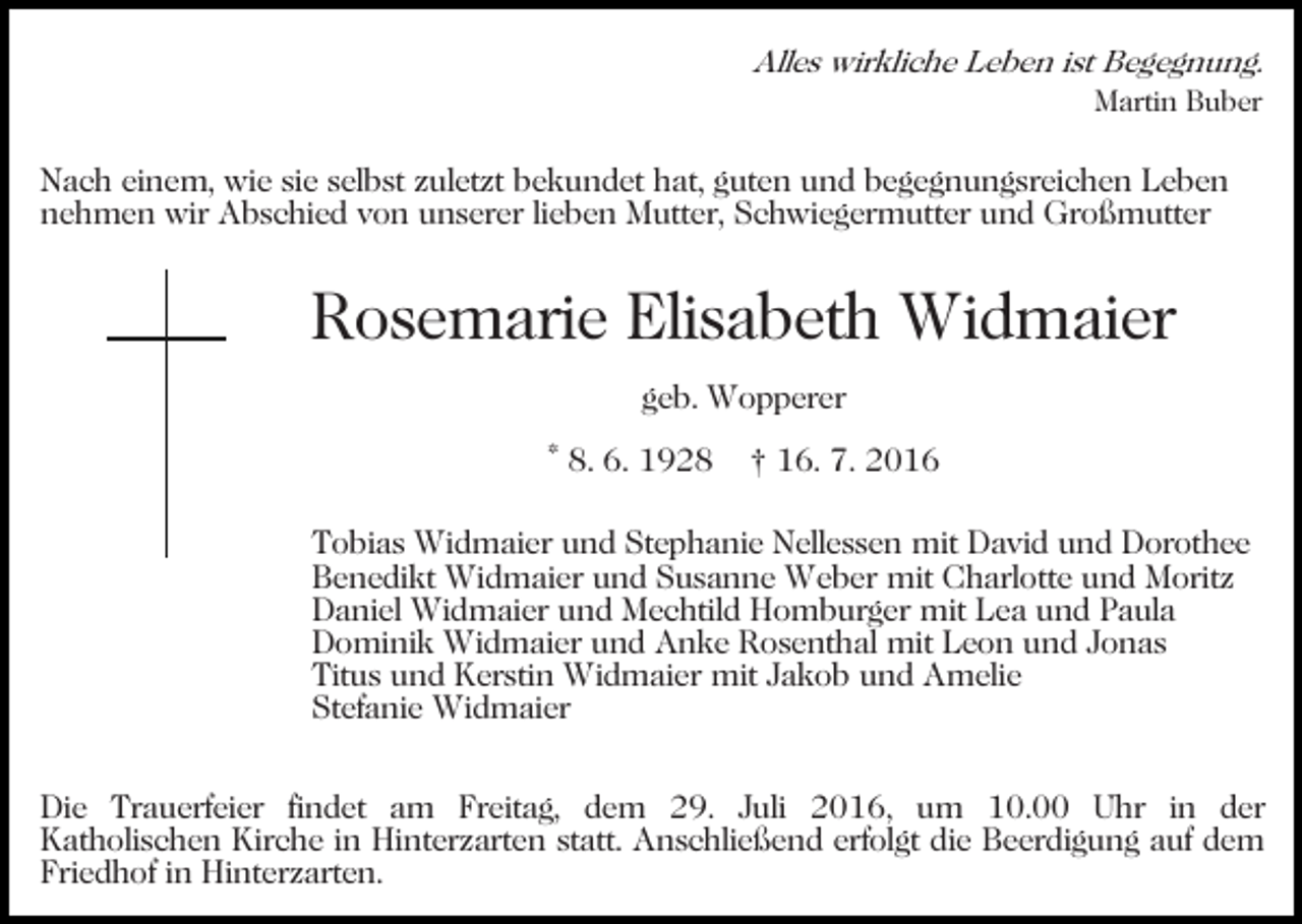 <p>Alles wirkliche Leben ist Begegnung.<br />Martin Buber</p><p>Nach einem, wie sie selbst zuletzt bekundet hat, guten und begegnungsreichen Leben<br />nehmen wir Abschied von unserer lieben Mutter, Schwiegermutter und Großmutter</p><p>Rosemarie Elisabeth Widmaier<br />geb. Wopperer<br />* 8. 6. 1928</p><p>† 16. 7. 2016</p><p>Tobias Widmaier und Stephanie Nellessen mit David und Dorothee<br />Benedikt Widmaier und Susanne Weber mit Charlotte und Moritz<br />Daniel Widmaier und Mechtild Homburger mit Lea und Paula<br />Dominik Widmaier und Anke Rosenthal mit Leon und Jonas<br />Titus und Kerstin Widmaier mit Jakob und Amelie<br />Stefanie Widmaier<br />Die Trauerfeier findet am Freitag, dem 29. Juli 2016, um 10.00 Uhr in der<br />Katholischen Kirche in Hinterzarten statt. Anschließend erfolgt die Beerdigung auf dem<br />Friedhof in Hinterzarten.</p>