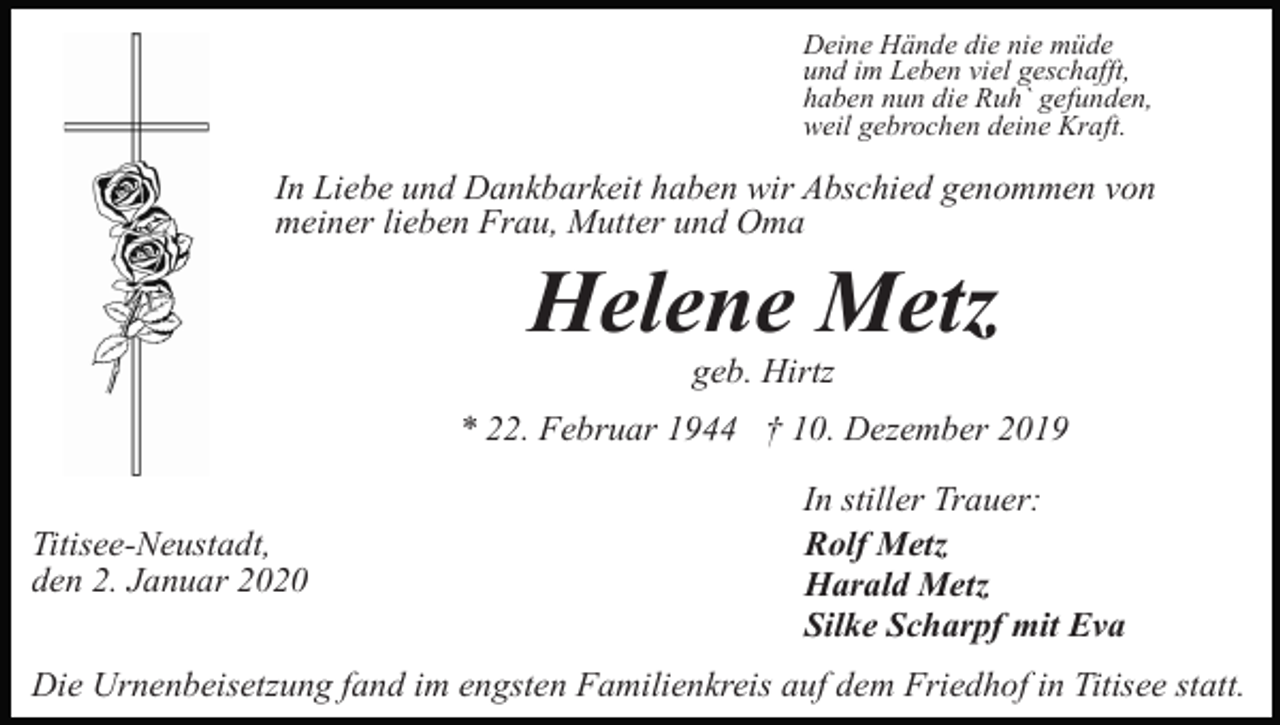 <p>Deine Hände die nie müde<br />und im Leben viel geschafft,<br />haben nun die Ruh` gefunden,<br />weil gebrochen deine Kraft.</p><p>In Liebe und Dankbarkeit haben wir Abschied genommen von<br />meiner lieben Frau, Mutter und Oma</p><p>Helene Metz<br />geb. Hirtz<br />* 22. Februar 1944 † 10. Dezember 2019<br />Titisee-Neustadt,<br />den 2. Januar 2020</p><p>In stiller Trauer:<br />Rolf Metz<br />Harald Metz<br />Silke Scharpf mit Eva</p><p>Die Urnenbeisetzung fand im engsten Familienkreis auf dem Friedhof in Titisee statt.</p>