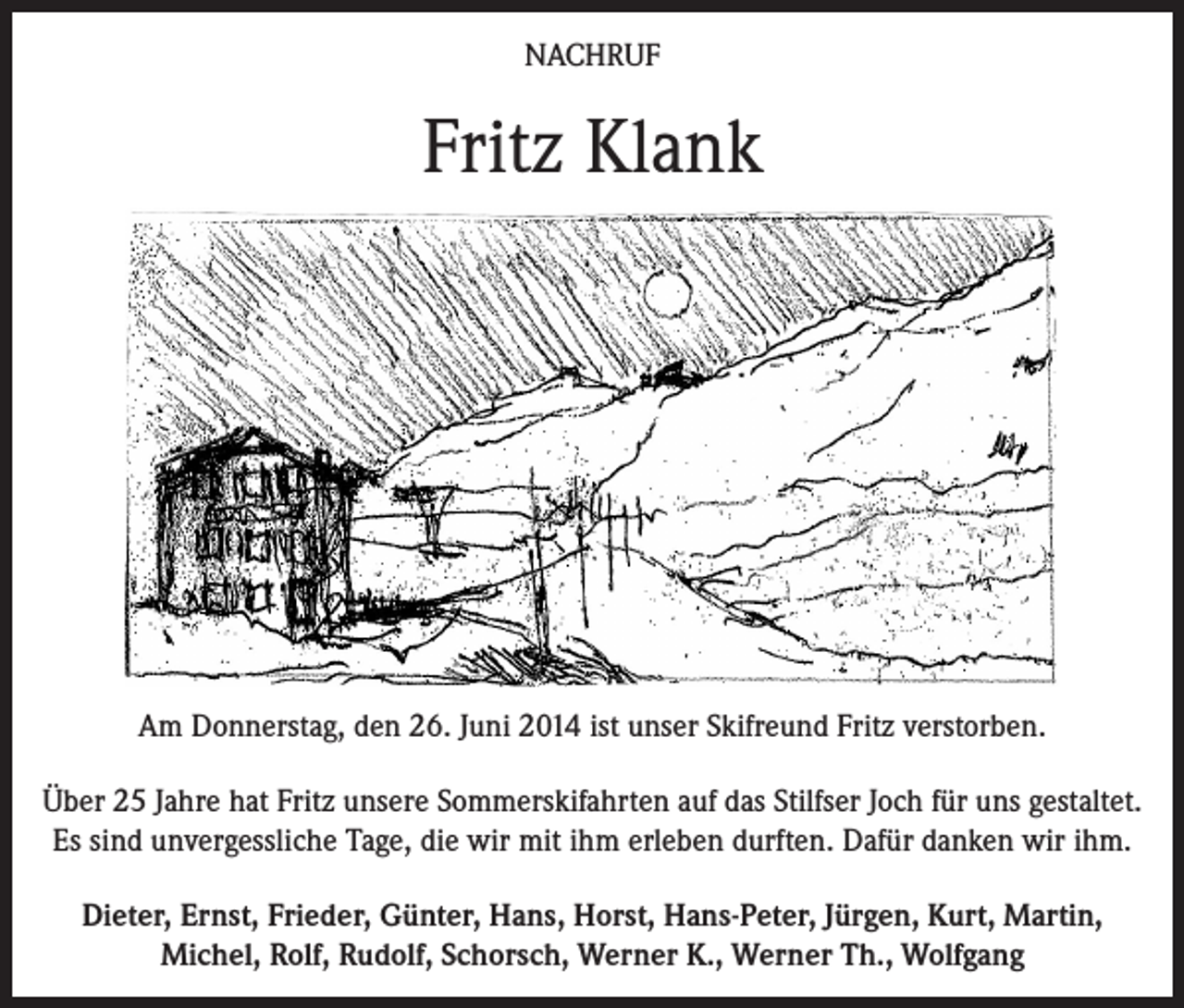 <p>NACHRUF</p><p>Fritz Klank</p><p>Am Donnerstag, den 26. Juni 2014 ist unser Skifreund Fritz verstorben.<br />Über 25 Jahre hat Fritz unsere Sommerskifahrten auf das Stilfser Joch für uns gestaltet.<br />Es sind unvergessliche Tage, die wir mit ihm erleben durften. Dafür danken wir ihm.<br />Dieter, Ernst, Frieder, Günter, Hans, Horst, Hans-Peter, Jürgen, Kurt, Martin,<br />Michel, Rolf, Rudolf, Schorsch, Werner K., Werner Th., Wolfgang</p>