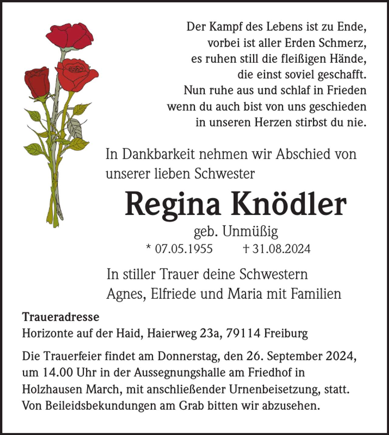 <p>Der Kampf des Lebens ist zu Ende,<br />vorbei ist aller Erden Schmerz,<br />es ruhen still die fleißigen Hände,<br />die einst soviel geschafft.<br />Nun ruhe aus und schlaf in Frieden<br />wenn du auch bist von uns geschieden<br />in unseren Herzen stirbst du nie.</p><p>In Dankbarkeit nehmen wir Abschied von<br />unserer lieben Schwester</p><p>Regina Knödler<br />geb. Unmüßig<br />* 07.05.1955</p><p>† 31.08.2024</p><p>In stiller Trauer deine Schwestern<br />Agnes, Elfriede und Maria mit Familien<br />Traueradresse<br />Horizonte auf der Haid, Haierweg 23a, 79114 Freiburg<br />Die Trauerfeier findet am Donnerstag, den 26. September 2024,<br />um 14.00 Uhr in der Aussegnungshalle am Friedhof in<br />Holzhausen March, mit anschließender Urnenbeisetzung, statt.<br />Von Beileidsbekundungen am Grab bitten wir abzusehen.</p>