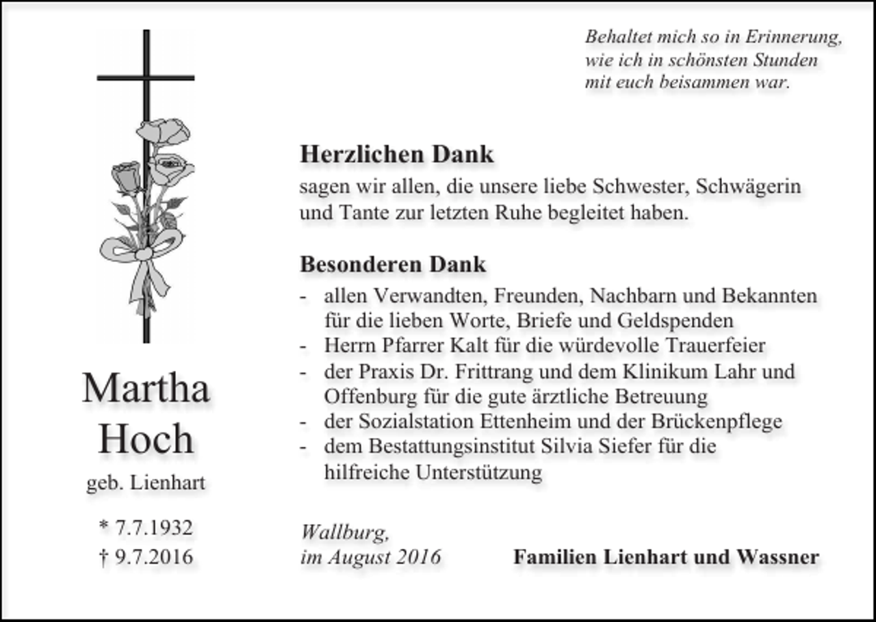 <p>Behaltet mich so in Erinnerung,<br />wie ich in schönsten Stunden<br />mit euch beisammen war.</p><p>Herzlichen Dank<br />sagen wir allen, die unsere liebe Schwester, Schwägerin<br />und Tante zur letzten Ruhe begleitet haben.</p><p>Besonderen Dank</p><p>Martha<br />Hoch<br />geb. Lienhart<br />* 7.7.1932<br />† 9.7.2016</p><p>- allen Verwandten, Freunden, Nachbarn und Bekannten<br />für die lieben Worte, Briefe und Geldspenden<br />- Herrn Pfarrer Kalt für die würdevolle Trauerfeier<br />- der Praxis Dr. Frittrang und dem Klinikum Lahr und<br />Offenburg für die gute ärztliche Betreuung<br />- der Sozialstation Ettenheim und der Brückenpflege<br />- dem Bestattungsinstitut Silvia Siefer für die<br />hilfreiche Unterstützung<br />Wallburg,<br />im August 2016</p><p>Familien Lienhart und Wassner</p>